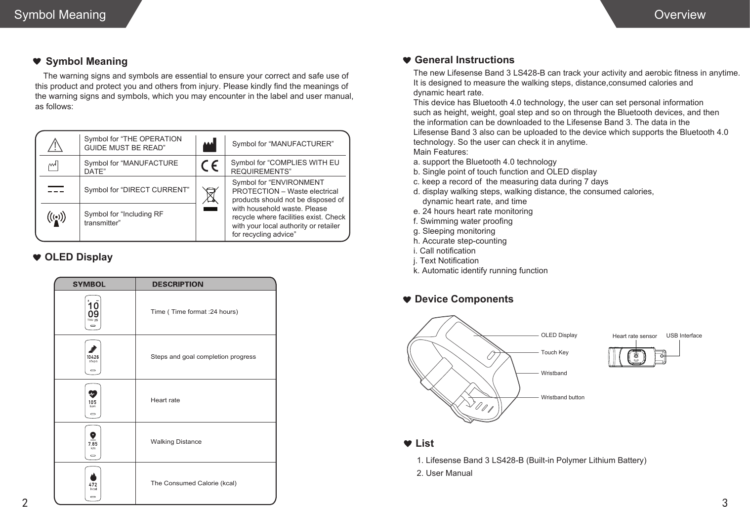 2 3List1. Lifesense Band 3 LS428-B (Built-in Polymer Lithium Battery) 2. User ManualOverviewSymbol MeaningGeneral InstructionsDevice ComponentsThe warning signs and symbols are essential to ensure your correct and safe use of this product and protect you and others from injury. Please kindly find the meanings of  the warning signs and symbols, which you may encounter in the label and user manual,  as follows:Symbol MeaningOLED DisplayThe new Lifesense Band 3 LS428-B can track your activity and aerobic fitness in anytime.It is designed to measure the walking steps, distance,consumed calories and dynamic heart rate. This device has Bluetooth 4.0 technology, the user can set personal informationsuch as height, weight, goal step and so on through the Bluetooth devices, and thenthe information can be downloaded to the Lifesense Band 3. The data in the Lifesense Band 3 also can be uploaded to the device which supports the Bluetooth 4.0 technology. So the user can check it in anytime.Main Features:a. support the Bluetooth 4.0 technologyb. Single point of touch function and OLED displayc. keep a record of  the measuring data during 7 daysd. display walking steps, walking distance, the consumed calories,     dynamic heart rate, and timee. 24 hours heart rate monitoringf. Swimming water proofingg. Sleeping monitoringh. Accurate step-countingi. Call notificationj. Text Notificationk. Automatic identify running function Steps and goal completion progressWalking DistanceThe Consumed Calorie (kcal)Time ( Time format :24 hours)USB InterfaceSymbol for “THE OPERATION GUIDE MUST BE READ” Symbol for “MANUFACTURER”Symbol for “ENVIRONMENT PROTECTION – Waste electrical products should not be disposed of  with household waste. Please  recycle where facilities exist. Check with your local authority or retailer for recycling advice”Symbol for “DIRECT CURRENT”Symbol for “MANUFACTURE DATE”Symbol for “Including RFtransmitter”Symbol for “COMPLIES WITH EU REQUIREMENTS”Heart rateHeart rate sensorWristband buttonOLED DisplayWristbandTouch KeyTHU