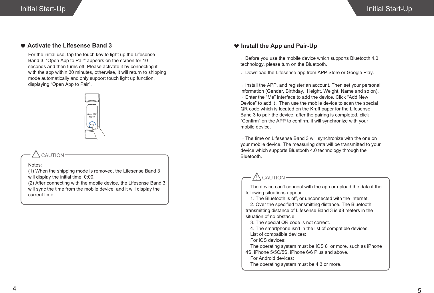54Install the App and Pair-UpInitial Start-UpActivate the Lifesense Band 3 For the initial use, tap the touch key to light up the Lifesense Band 3. “Open App to Pair” appears on the screen for 10 seconds and then turns off. Please activate it by connecting it with the app within 30 minutes, otherwise, it will return to shipping mode automatically and only support touch light up function, displaying “Open App to Pair”.CAUTIONNotes: (1) When the shipping mode is removed, the Lifesense Band 3 will display the initial time: 0:00.(2) After connecting with the mobile device, the Lifesense Band 3 will sync the time from the mobile device, and it will display the current time. Initial Start-UpOpen APPto pairCAUTIONDownload the Lifesense app from APP Store or Google Play. Install the APP, and register an account. Then set your personal information (Gender, Birthday,  Height, Weight, Name and so on).Enter the “Me” interface to add the device. Click “Add New Device” to add it . Then use the mobile device to scan the special QR code which is located on the Kraft paper for the Lifesense Band 3 to pair the device, after the pairing is completed, click “Confirm” on the APP to confirm, it will synchronize with your mobile device. Before you use the mobile device which supports Bluetooth 4.0 technology, please turn on the Bluetooth.The time on Lifesense Band 3 will synchronize with the one on your mobile device. The measuring data will be transmitted to your device which supports Bluetooth 4.0 technology through the Bluetooth. The device can’t connect with the app or upload the data if the following situations appear:1. The Bluetooth is off, or unconnected with the Internet.2. Over the specified transmitting distance. The Bluetooth transmitting distance of Lifesense Band 3 is ≤8 meters in the situation of no obstacle. 3. The special QR code is not correct.4. The smartphone isn’t in the list of compatible devices.List of compatible devices:For iOS devices:The operating system must be iOS 8  or more, such as iPhone 4S, iPhone 5/5C/5S, iPhone 6/6 Plus and above.For Android devices: The operating system must be 4.3 or more. 