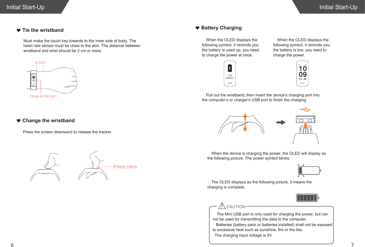 76Initial Start-UpInitial Start-UpWhen the OLED displays the following symbol, it reminds you the battery is used up, you need to charge the power at once. When the device is charging the power, the OLED will display as the following picture. The power symbol blinks.The OLED displays as the following picture, it means the charging is complete.   Batteries (battery pack or batteries installed) shall not be exposed to excessive heat such as sunshine, fire or the like.   The charging input voltage is 5V.Pull out the wristband, then insert the device’s charging port into the computer’s or charger’s USB port to finish the charging. When the OLED displays the following symbol, it reminds you the battery is low, you need to charge the power. Close to the skinMust make the touch key towards to the inner side of body. The heart rate sensor must be close to the skin. The distance between wristband and wrist should be 2 cm or more.Tie the wristbandChange the wristbandPress herePress the screen downward to release the tracker.Battery Charging≥2cmTHUCAUTIONThe Mini USB port is only used for charging the power, but can not be used for transmitting the data to the computer. 