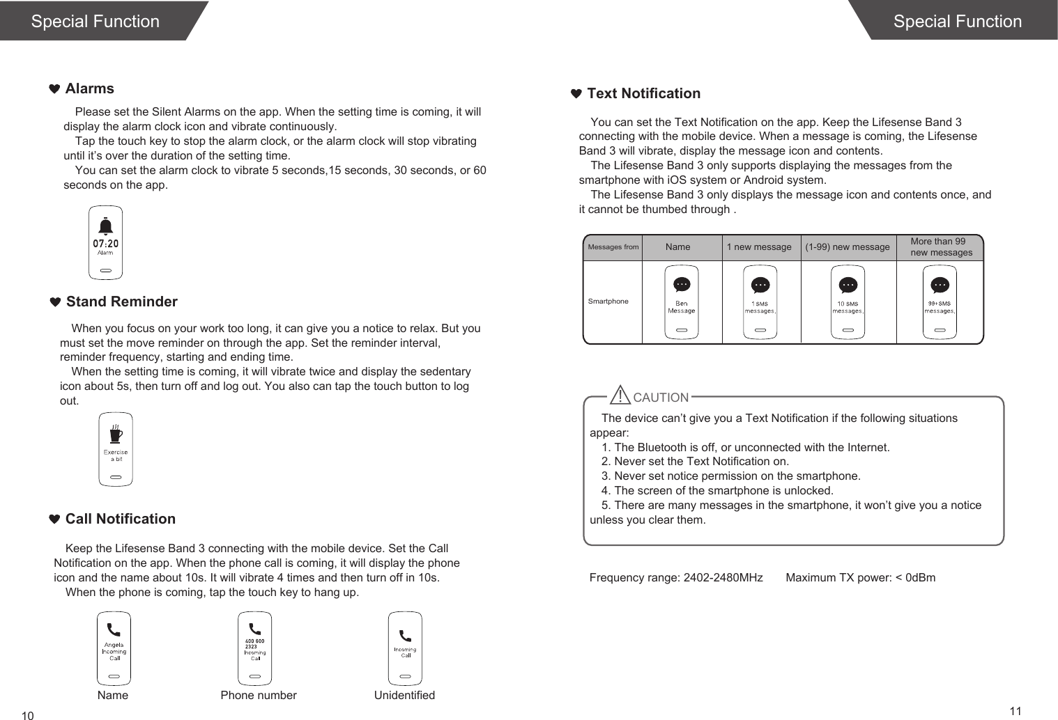 10 11Special FunctionText NotificationCall NotificationStand ReminderAlarmsPlease set the Silent Alarms on the app. When the setting time is coming, it will display the alarm clock icon and vibrate continuously.Tap the touch key to stop the alarm clock, or the alarm clock will stop vibrating until it’s over the duration of the setting time.You can set the alarm clock to vibrate 5 seconds,15 seconds, 30 seconds, or 60 seconds on the app.When you focus on your work too long, it can give you a notice to relax. But you must set the move reminder on through the app. Set the reminder interval, reminder frequency, starting and ending time.When the setting time is coming, it will vibrate twice and display the sedentary icon about 5s, then turn off and log out. You also can tap the touch button to log out. Keep the Lifesense Band 3 connecting with the mobile device. Set the Call Notification on the app. When the phone call is coming, it will display the phone icon and the name about 10s. It will vibrate 4 times and then turn off in 10s.When the phone is coming, tap the touch key to hang up.You can set the Text Notification on the app. Keep the Lifesense Band 3 connecting with the mobile device. When a message is coming, the Lifesense Band 3 will vibrate, display the message icon and contents. The Lifesense Band 3 only supports displaying the messages from the smartphone with iOS system or Android system. The Lifesense Band 3 only displays the message icon and contents once, and it cannot be thumbed through .  Special FunctionSmartphoneMessages fromName Phone number UnidentifiedName 1 new message (1-99) new message More than 99 new messagesCAUTIONThe device can’t give you a Text Notification if the following situations appear:1. The Bluetooth is off, or unconnected with the Internet.2. Never set the Text Notification on.3. Never set notice permission on the smartphone.4. The screen of the smartphone is unlocked.5. There are many messages in the smartphone, it won’t give you a notice unless you clear them.                                                                                                                                                                                 Frequency range: 2402-2480MHz       Maximum TX power: &lt; 0dBm 