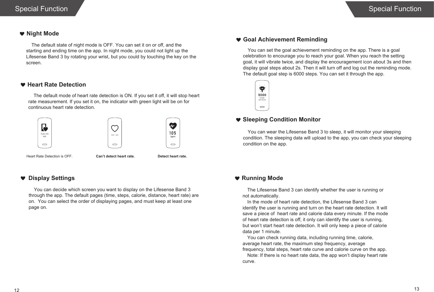 12 13Running ModeThe Lifesense Band 3 can identify whether the user is running or not automatically.In the mode of heart rate detection, the Lifesense Band 3 can identify the user is running and turn on the heart rate detection. It will save a piece of  heart rate and calorie data every minute. If the mode of heart rate detection is off, it only can identify the user is running, but won’t start heart rate detection. It will only keep a piece of calorie data per 1 minute.You can check running data, including running time, calorie, average heart rate, the maximum step frequency, average frequency, total steps, heart rate curve and calorie curve on the app. Note: If there is no heart rate data, the app won’t display heart rate curve. Sleeping Condition MonitorNight ModeHeart Rate Detection    The default state of night mode is OFF. You can set it on or off, and the starting and ending time on the app. In night mode, you could not light up the Lifesense Band 3 by rotating your wrist, but you could by touching the key on the screen.     The default mode of heart rate detection is ON. If you set it off, it will stop heart rate measurement. If you set it on, the indicator with green light will be on for continuous heart rate detection.You can wear the Lifesense Band 3 to sleep, it will monitor your sleeping condition. The sleeping data will upload to the app, you can check your sleeping condition on the app.Special Function Special FunctionHeart Rate Detection is OFF. Can’t detect heart rate. Detect heart rate.    You can decide which screen you want to display on the Lifesense Band 3 through the app. The default pages (time, steps, calorie, distance, heart rate) are on.  You can select the order of displaying pages, and must keep at least one page on.Display SettingsGoal Achievement RemindingYou can set the goal achievement reminding on the app. There is a goal celebration to encourage you to reach your goal. When you reach the setting goal, it will vibrate twice, and display the encouragement icon about 3s and then display goal steps about 2s. Then it will turn off and log out the reminding mode. The default goal step is 6000 steps. You can set it through the app.