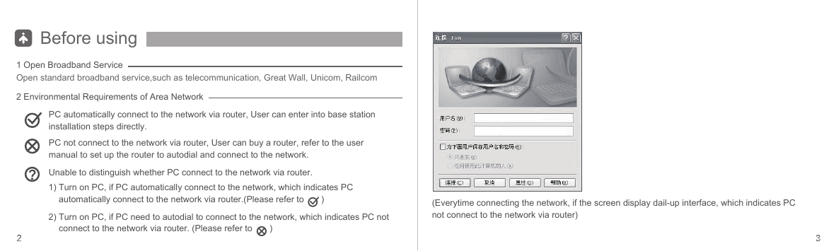 Before using1 Open Broadband Service2 Environmental Requirements of Area NetworkOpen standard broadband service,such as telecommunication, Great Wall, Unicom, RailcomPC automatically connect to the network via router, User can enter into base station installation steps directly.PC not connect to the network via router, User can buy a router, refer to the user manual to set up the router to autodial and connect to the network.Unable to distinguish whether PC connect to the network via router.1) Turn on PC, if PC automatically connect to the network, which indicates PC automatically connect to the network via router.(Please refer to       )2) Turn on PC, if PC need to autodial to connect to the network, which indicates PC not connect to the network via router. (Please refer to       )(Everytime connecting the network, if the screen display dail-up interface, which indicates PC not connect to the network via router)