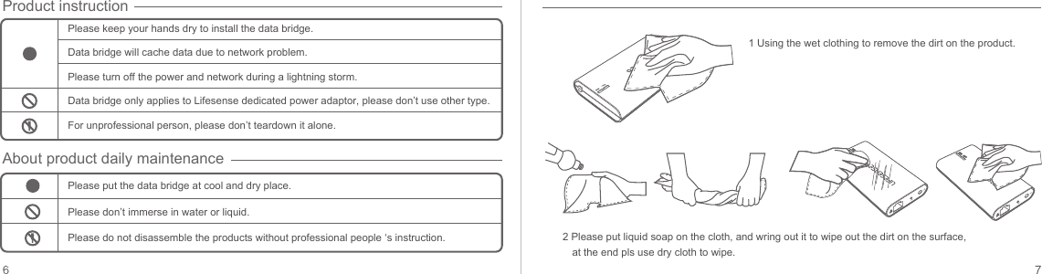 Please keep your hands dry to install the data bridge.Data bridge will cache data due to network problem.Please turn off the power and network during a lightning storm.Data bridge only applies to Lifesense dedicated power adaptor, please don’t use other type.For unprofessional person, please don’t teardown it alone.Please put the data bridge at cool and dry place.Please don’t immerse in water or liquid.Product instructionAbout product daily maintenancePlease do not disassemble the products without professional people ‘s instruction.1 Using the wet clothing to remove the dirt on the product.2 Please put liquid soap on the cloth, and wring out it to wipe out the dirt on the surface, at the end pls use dry cloth to wipe.