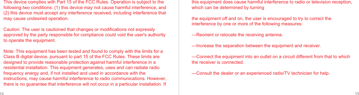 14 15This device complies with Part 15 of the FCC Rules. Operation is subject to the following two conditions: (1) this device may not cause harmful interference, and (2) this device must accept any interference received, including interference that may cause undesired operation.Caution: The user is cautioned that changes or modifications not expressly approved by the party responsible for compliance could void the user&apos;s authority to operate the equipment. Note: This equipment has been tested and found to comply with the limits for a Class B digital device, pursuant to part 15 of the FCC Rules. These limits are designed to provide reasonable protection against harmful interference in a residential installation. This equipment generates, uses and can radiate radio frequency energy and, if not installed and used in accordance with the instructions, may cause harmful interference to radio communications. However, there is no guarantee that interference will not occur in a particular installation. If this equipment does cause harmful interference to radio or television reception, which can be determined by turningthe equipment off and on, the user is encouraged to try to correct the interference by one or more of the following measures:—Reorient or relocate the receiving antenna.—Increase the separation between the equipment and receiver.—Connect the equipment into an outlet on a circuit different from that to which the receiver is connected.—Consult the dealer or an experienced radio/TV technician for help.