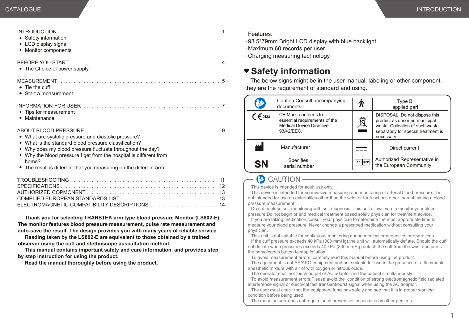 CATALOGUE INTRODUCTION1INTRODUCTION ............................................................... 1Safety informationLCD display signalMonitor componentsBEFORE YOU START .......................................................... 4The Choice of power supplyMEASUREMENT ............................................................... 5Tie the cuffStart a measurementINFORMATION FOR USER...................................................... 7Tips for measurementMaintenanceABOUT BLOOD PRESSURE..................................................... 9What are systolic pressure and diastolic pressure?What is the standard blood pressure classification?Why does my blood pressure fluctuate throughout the day?Why the blood pressure I get from the hospital is different from home?The result is different that you measuring on the different arm.TROUBLESHOOTING ......................................................... 11SPECIFICATIONS ............................................................. 12AUTHORIZED COPMONENT ................................................... 13COMPLIED EUROPEAN STANDARDS LIST...................................... 13ELECTROMAGNETIC COMPATIBILITY DESCRIPTIONS .......................... 14The below signs might be in the user manual, labeling or other component. they are the requirement of standard and using.Safety informationCaution:Consult accompanying documentsCE Mark: conforms to essential requirements of the Medical Device Directive 93/42/EEC.ManufacturerSpecifies serial numberThis device is intended for adult use only.This device is intended for no-invasive measuring and monitoring of arterial blood pressure. It is not intended for use on extremities other than the wrist or for functions other than obtaining a blood pressure measurement.Do not confuse self-monitoring with self-diagnosis. This unit allows you to monitor your blood pressure.Do not begin or end medical treatment based solely physician for treatment advice.If you are taking medication,consult your physician to determine the most appropriate time to measure your blood pressure. Never change a prescribed medication without consulting your physician.This unit is not suitable for continuous monitoring during medical emergencies or operations.If the cuff pressure exceeds 40 kPa (300 mmHg),the unit will automatically deflate. Should the cuff not deflate when pressures exceeds 40 kPa (300 mmHg),detach the cuff from the wrist and press the homologous button to stop inflation.To avoid measurement errors, carefully read this manual before using the product.The equipment is not AP/APG equipment and not suitable for use in the presence of a flammable anesthetic mixture with air of with oxygen or nitrous oxide.The operator shall not touch output of AC adapter and the patient simultaneously.To avoid measurement errors,Please avoid the  condition of strong electromagnetic field radiated interference signal or electrical fast transient/burst signal when using the AC adaptor.The user must check that the equipment functions safely and see that it is in proper working condition before being used.The manufacturer does not require such preventive inspections by other persons.CAUTIONType B applied partDirect currentDISPOSAL: Do not dispose this product as unsorted municipal waste. Collection of such waste separately for special treatment is necessary.Authorized Representative in the European CommunityEC REPThank you for selecting TRANSTEK arm type blood pressure Monitor (LS802-E). The monitor features blood pressure measurement, pulse rate measurement and auto-save the result. The design provides you with many years of reliable service.Reading taken by the LS802-E are equivalent to those obtained by a trained observer using the cuff and stethoscope auscultation method.This manual contains important safety and care information, and provides step by step instruction for using the product.Read the manual thoroughly before using the product.Features:93.5*79mm Bright LCD display with blue backlightMaximum 60 records per userCharging measuring technology