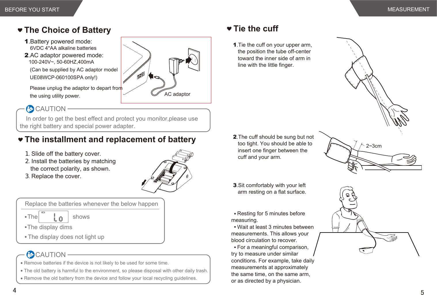 AC adaptorBEFORE YOU START54The Choice of BatteryIn order to get the best effect and protect you monitor,please use the right battery and special power adapter.１.Slide off the battery cover.２.Install the batteries by matching the correct polarity, as shown.３.Replace the cover.1.Battery powered mode:    6VDC 4*AA alkaline batteries2.AC adaptor powered mode:   100-240V~, 50-60HZ,400mA(Can be supplied by AC adaptor model UE08WCP-060100SPA only!)Please unplug the adaptor to depart from the using utility power.The installment and replacement of batteryCAUTIONRemove batteries if the device is not likely to be used for some time.The old battery is harmful to the environment, so please disposal with other daily trash.Remove the old battery from the device and follow your local recycling guidelines.CAUTIONReplace the batteries whenever the below happenThe                     showsThe display dimsThe display does not light upMEASUREMENTResting for 5 minutes before measuring.Wait at least 3 minutes between measurements. This allows your blood circulation to recover.For a meaningful comparison, try to measure under similar conditions. For example, take daily measurements at approximately the same time, on the same arm, or as directed by a physician.Tie the cuff1.Tie the cuff on your upper arm, the position the tube off-center toward the inner side of arm in line with the little finger.2.The cuff should be sung but not too tight. You should be able to insert one finger between the cuff and your arm.3.Sit comfortably with your left arm resting on a flat surface. 2~3cm