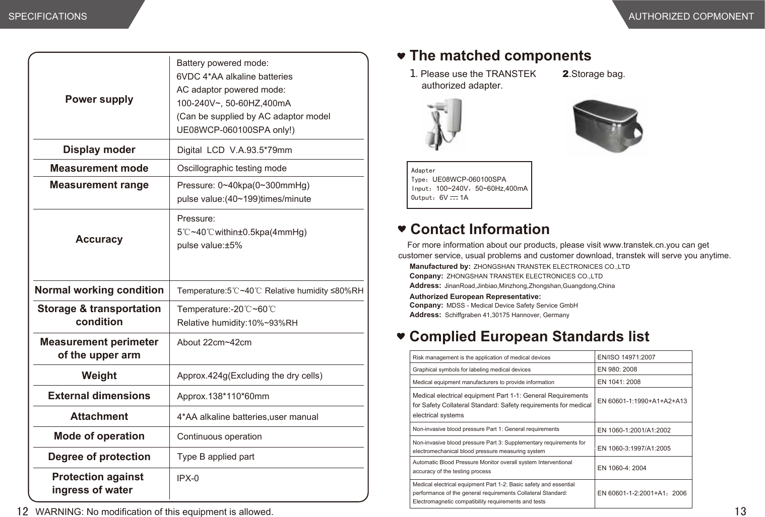 AUTHORIZED COPMONENT13The matched components１.Please use the TRANSTEK authorized adapter.2.Storage bag.12SPECIFICATIONSComplied European Standards listAdapterType：UE08WCP-060100SPAInput：100~240V，50~60Hz,400mAOutput：6V      1APower supplyBattery powered mode: 6VDC 4*AA alkaline batteriesAC adaptor powered mode:100-240V~, 50-60HZ,400mA(Can be supplied by AC adaptor model UE08WCP-060100SPA only!)Display moder Digital  LCD  V.A.93.5*79mmMeasurement mode Oscillographic testing modeMeasurement range Pressure: 0~40kpa(0~300mmHg)pulse value:(40~199)times/minuteAccuracyPressure:5℃~40℃within±0.5kpa(4mmHg) pulse value:±5%Normal working condition Temperature:5℃~40℃ Relative humidity ≤80%RHStorage &amp; transportationconditionTemperature:-20℃~60℃Relative humidity:10%~93%RHMeasurement perimeterof the upper armAbout 22cm~42cmWeight Approx.424g(Excluding the dry cells)External dimensionsAttachmentApprox.138*110*60mm4*AA alkaline batteries,user manual  Mode of operation Continuous operationDegree of protection Type B applied partProtection against ingress of waterIPX-0Risk management is the application of medical devices EN/ISO 14971:2007 Graphical symbols for labeling medical devices EN 980: 2008 Medical equipment manufacturers to provide information EN 1041: 2008   Medical electrical equipment Part 1-1: General Requirements for Safety Collateral Standard: Safety requirements for medical electrical systems  EN 60601-1:1990+A1+A2+A13 Non-invasive blood pressure Part 1: General requirements  EN 1060-1:2001/A1:2002 Non-invasive blood pressure Part 3: Supplementary requirements for electromechanical blood pressure measuring system  EN 1060-3:1997/A1:2005 Automatic Blood Pressure Monitor overall system Interventional accuracy of the testing process  EN 1060-4: 2004 Medical electrical equipment Part 1-2: Basic safety and essential performance of the general requirements Collateral Standard: Electromagnetic compatibility requirements and tests EN 60601-1-2:2001+A1：2006 WARNING: No modification of this equipment is allowed.For more information about our products, please visit www.transtek.cn.you can get customer service, usual problems and customer download, transtek will serve you anytime.Contact InformationAuthorized European Representative:Manufactured by: ZHONGSHAN TRANSTEK ELECTRONICES CO.,LTDConpany: ZHONGSHAN TRANSTEK ELECTRONICES CO.,LTDAddress: JinanRoad,Jinbiao,Minzhong,Zhongshan,Guangdong,ChinaConpany: MDSS - Medical Device Safety Service GmbHAddress: Schiffgraben 41,30175 Hannover, Germany