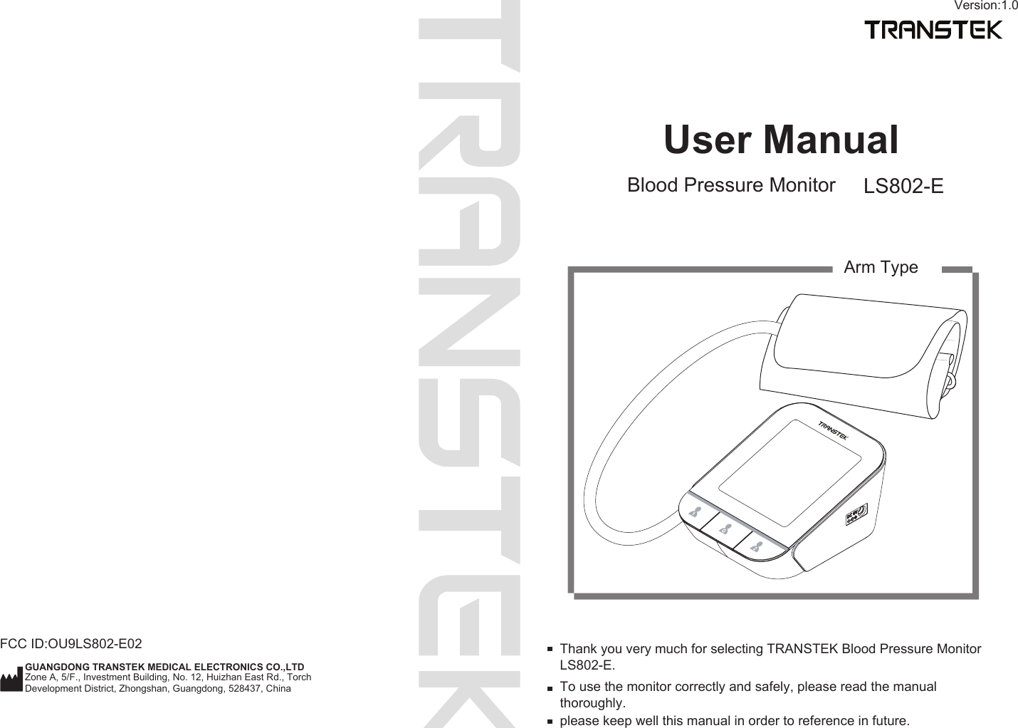 User ManualBlood Pressure Monitor LS802-ETo use the monitor correctly and safely, please read the manual thoroughly.Thank you very much for selecting TRANSTEK Blood Pressure Monitor LS802-E.please keep well this manual in order to reference in future.Arm TypeVersion:1.0FCC ID:OU9LS802-E02GUANGDONG TRANSTEK MEDICAL ELECTRONICS CO.,LTDZone A, 5/F., Investment Building, No. 12, Huizhan East Rd., Torch Development District, Zhongshan, Guangdong, 528437, China