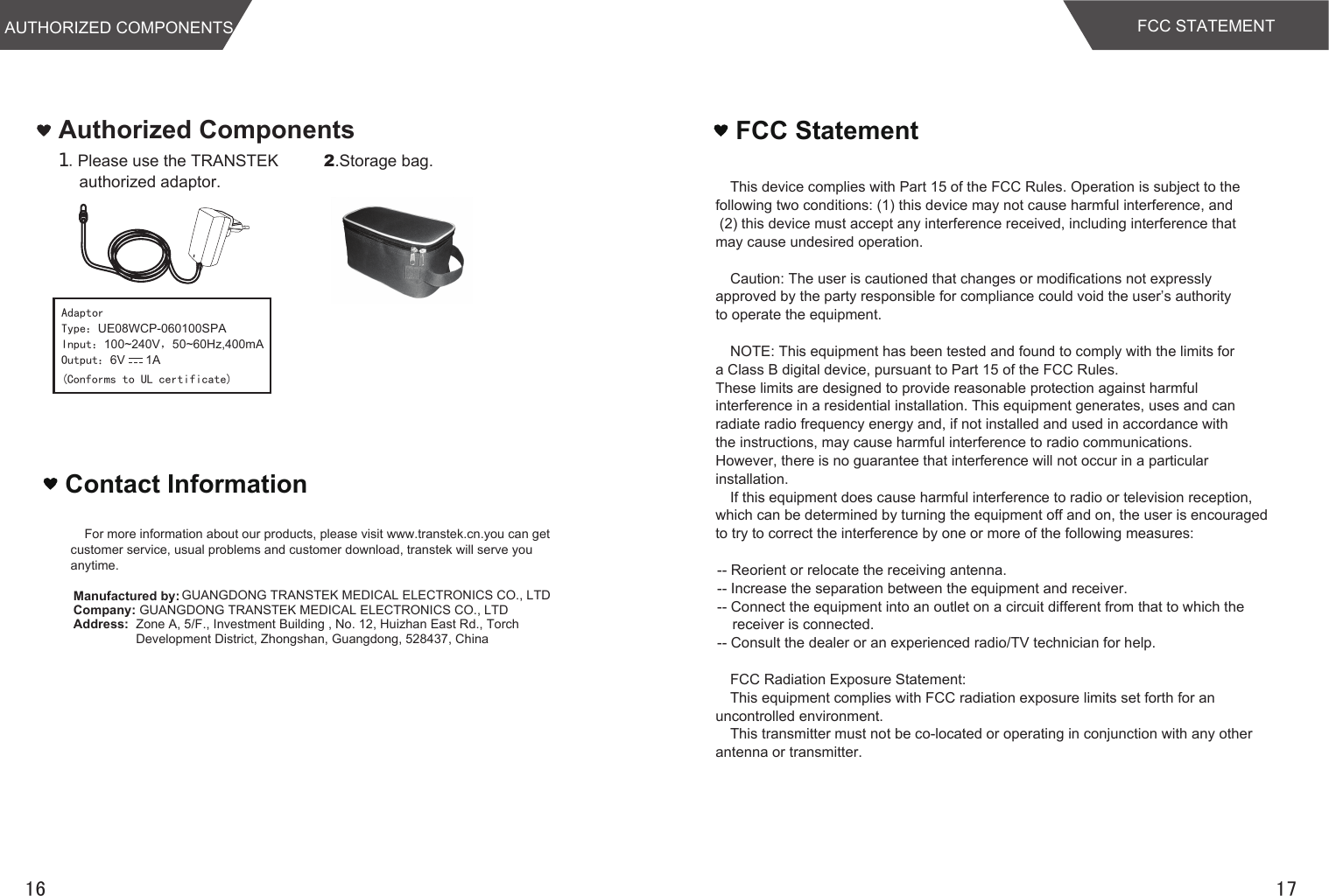 Authorized Components１.Please use the TRANSTEK authorized adaptor.2.Storage bag.AdaptorType：UE08WCP-060100SPAInput：100~240V，50~60Hz,400mAOutput：6V      1A1716Contact Information(Conforms to UL certificate)AUTHORIZED COMPONENTSFor more information about our products, please visit www.transtek.cn.you can get customer service, usual problems and customer download, transtek will serve you anytime.Manufactured by: GUANGDONG TRANSTEK MEDICAL ELECTRONICS CO., LTDCompany: GUANGDONG TRANSTEK MEDICAL ELECTRONICS CO., LTDAddress: Zone A, 5/F., Investment Building , No. 12, Huizhan East Rd., Torch Development District, Zhongshan, Guangdong, 528437, ChinaFCC STATEMENTThis device complies with Part 15 of the FCC Rules. Operation is subject to the  following two conditions: (1) this device may not cause harmful interference, and  (2) this device must accept any interference received, including interference that may cause undesired operation. Caution: The user is cautioned that changes or modifications not expressly approved by the party responsible for compliance could void the user’s authority to operate the equipment. NOTE: This equipment has been tested and found to comply with the limits for a Class B digital device, pursuant to Part 15 of the FCC Rules. These limits are designed to provide reasonable protection against harmful  interference in a residential installation. This equipment generates, uses and can radiate radio frequency energy and, if not installed and used in accordance with the instructions, may cause harmful interference to radio communications. However, there is no guarantee that interference will not occur in a particular installation. If this equipment does cause harmful interference to radio or television reception, which can be determined by turning the equipment off and on, the user is encouragedto try to correct the interference by one or more of the following measures: -- Reorient or relocate the receiving antenna.-- Increase the separation between the equipment and receiver. -- Connect the equipment into an outlet on a circuit different from that to which thereceiver is connected. -- Consult the dealer or an experienced radio/TV technician for help.FCC Radiation Exposure Statement:This equipment complies with FCC radiation exposure limits set forth for an  uncontrolled environment. This transmitter must not be co-located or operating in conjunction with any other antenna or transmitter.FCC Statement