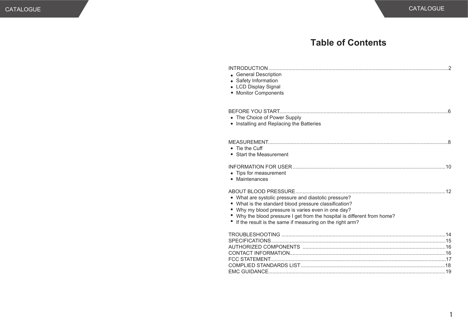 CATALOGUE1Table of ContentsCATALOGUEINTRODUCTION..............................................................................................................................2General DescriptionSafety InformationLCD Display SignalMonitor Components BEFORE YOU START......................................................................................................................6The Choice of Power SupplyInstalling and Replacing the BatteriesMEASUREMENT..............................................................................................................................8Tie the CuffStart the MeasurementINFORMATION FOR USER...........................................................................................................10Tips for measurementMaintenancesABOUT BLOOD PRESSURE.........................................................................................................12What are systolic pressure and diastolic pressure?What is the standard blood pressure classification?Why my blood pressure is varies even in one day?Why the blood pressure I get from the hospital is different from home?If the result is the same if measuring on the right arm?TROUBLESHOOTING ...................................................................................................................14SPECIFICATIONS..........................................................................................................................15AUTHORIZED COMPONENTS  ....................................................................................................16CONTACT INFORMATION.............................................................................................................16FCC STATEMENT...........................................................................................................................17COMPLIED STANDARDS LIST.....................................................................................................18EMC GUIDANCE............................................................................................................................19