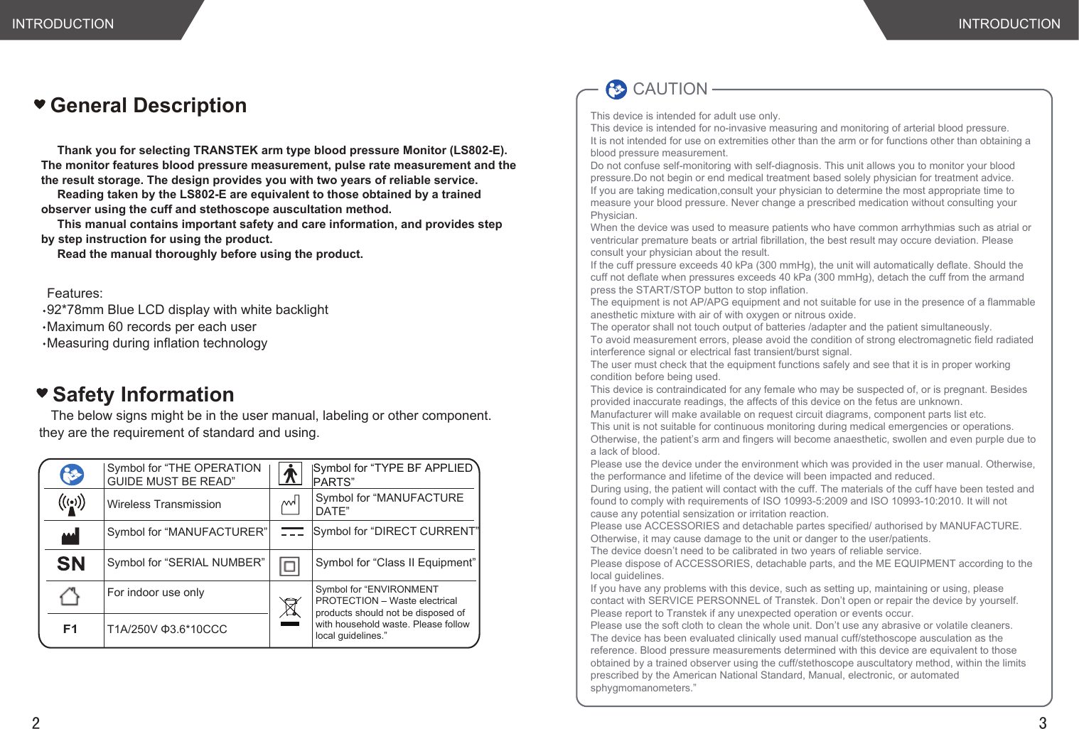 The below signs might be in the user manual, labeling or other component. they are the requirement of standard and using.Safety InformationINTRODUCTION INTRODUCTION2 3Thank you for selecting TRANSTEK arm type blood pressure Monitor (LS802-E). The monitor features blood pressure measurement, pulse rate measurement and the the result storage. The design provides you with two years of reliable service.Reading taken by the LS802-E are equivalent to those obtained by a trained observer using the cuff and stethoscope auscultation method.This manual contains important safety and care information, and provides step by step instruction for using the product.Read the manual thoroughly before using the product.Features:92*78mm Blue LCD display with white backlightMaximum 60 records per each userMeasuring during inflation technologyGeneral DescriptionT1A/250V Φ3.6*10CCCF1For indoor use onlySymbol for “MANUFACTURER”Symbol for “SERIAL NUMBER”Symbol for “TYPE BF APPLIED PARTS”Symbol for “ENVIRONMENT PROTECTION – Waste electrical products should not be disposed of with household waste. Please followlocal guidelines.”Symbol for “DIRECT CURRENT”Symbol for “Class II Equipment”Symbol for “THE OPERATION GUIDE MUST BE READ”Symbol for “MANUFACTUREDATE”This device is intended for adult use only.This device is intended for no-invasive measuring and monitoring of arterial blood pressure. It is not intended for use on extremities other than the arm or for functions other than obtaining a blood pressure measurement.Do not confuse self-monitoring with self-diagnosis. This unit allows you to monitor your blood pressure.Do not begin or end medical treatment based solely physician for treatment advice.If you are taking medication,consult your physician to determine the most appropriate time to measure your blood pressure. Never change a prescribed medication without consulting your Physician.When the device was used to measure patients who have common arrhythmias such as atrial or ventricular premature beats or artrial fibrillation, the best result may occure deviation. Please consult your physician about the result.If the cuff pressure exceeds 40 kPa (300 mmHg), the unit will automatically deflate. Should the cuff not deflate when pressures exceeds 40 kPa (300 mmHg), detach the cuff from the armand press the START/STOP button to stop inflation.The equipment is not AP/APG equipment and not suitable for use in the presence of a flammable anesthetic mixture with air of with oxygen or nitrous oxide.The operator shall not touch output of batteries /adapter and the patient simultaneously.To avoid measurement errors, please avoid the condition of strong electromagnetic field radiated interference signal or electrical fast transient/burst signal.The user must check that the equipment functions safely and see that it is in proper working condition before being used.This device is contraindicated for any female who may be suspected of, or is pregnant. Besides provided inaccurate readings, the affects of this device on the fetus are unknown.Manufacturer will make available on request circuit diagrams, component parts list etc.This unit is not suitable for continuous monitoring during medical emergencies or operations. Otherwise, the patient’s arm and fingers will become anaesthetic, swollen and even purple due to a lack of blood.Please use the device under the environment which was provided in the user manual. Otherwise, the performance and lifetime of the device will been impacted and reduced.During using, the patient will contact with the cuff. The materials of the cuff have been tested andfound to comply with requirements of ISO 10993-5:2009 and ISO 10993-10:2010. It will not cause any potential sensization or irritation reaction.Please use ACCESSORIES and detachable partes specified/ authorised by MANUFACTURE. Otherwise, it may cause damage to the unit or danger to the user/patients.The device doesn’t need to be calibrated in two years of reliable service.Please dispose of ACCESSORIES, detachable parts, and the ME EQUIPMENT according to the local guidelines.If you have any problems with this device, such as setting up, maintaining or using, please contact with SERVICE PERSONNEL of Transtek. Don’t open or repair the device by yourself. Please report to Transtek if any unexpected operation or events occur.Please use the soft cloth to clean the whole unit. Don’t use any abrasive or volatile cleaners.The device has been evaluated clinically used manual cuff/stethoscope ausculation as the reference. Blood pressure measurements determined with this device are equivalent to those obtained by a trained observer using the cuff/stethoscope auscultatory method, within the limits prescribed by the American National Standard, Manual, electronic, or automated sphygmomanometers.” CAUTIONWireless Transmission