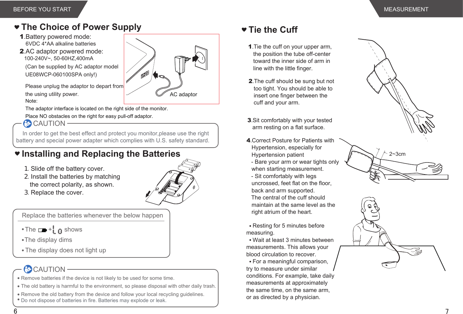 AC adaptor76The Choice of Power Supply１.Slide off the battery cover.２.Install the batteries by matching the correct polarity, as shown.３.Replace the cover.1.Battery powered mode:    6VDC 4*AA alkaline batteries2.AC adaptor powered mode:   100-240V~, 50-60HZ,400mA(Can be supplied by AC adaptor model UE08WCP-060100SPA only!)Please unplug the adaptor to depart from the using utility power.Installing and Replacing the BatteriesCAUTIONRemove batteries if the device is not likely to be used for some time.The old battery is harmful to the environment, so please disposal with other daily trash.Remove the old battery from the device and follow your local recycling guidelines.Do not dispose of batteries in fire. Batteries may explode or leak.CAUTIONReplace the batteries whenever the below happenThe       +       showsThe display dimsThe display does not light upMEASUREMENTResting for 5 minutes before measuring.Wait at least 3 minutes between measurements. This allows your blood circulation to recover.For a meaningful comparison, try to measure under similar conditions. For example, take daily measurements at approximately the same time, on the same arm, or as directed by a physician.Tie the Cuff1.Tie the cuff on your upper arm, the position the tube off-center toward the inner side of arm in line with the little finger.2.The cuff should be sung but not too tight. You should be able to insert one finger between the cuff and your arm.3.Sit comfortably with your tested arm resting on a flat surface. 2~3cmNote:The adaptor interface is located on the right side of the monitor. Place NO obstacles on the right for easy pull-off adaptor.In order to get the best effect and protect you monitor,please use the right battery and special power adapter which complies with U.S. safety standard.BEFORE YOU START4.Correct Posture for Patients with Hypertension, especially for Hypertension patient   - Bare your arm or wear tights only when starting measurement.   - Sit comfortably with legs uncrossed, feet flat on the floor, back and arm supported.   The central of the cuff should maintain at the same level as the right atrium of the heart.