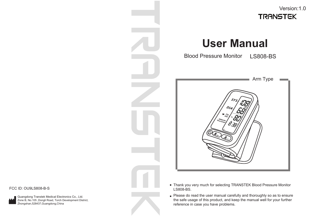 User ManualBlood Pressure Monitor LS808-BSPlease do read the user manual carefully and thoroughly so as to ensure the safe usage of this product, and keep the manual well for your further reference in case you have problems.Thank you very much for selecting TRANSTEK Blood Pressure Monitor LS808-BS.Arm TypeVersion:1.0Guangdong Transtek Medical Electronics Co., Ltd.Zone B, No.105 ,Dongli Road, Torch Development District, Zhongshan,528437,Guangdong,China  FCC ID: OU9LS808-B-S