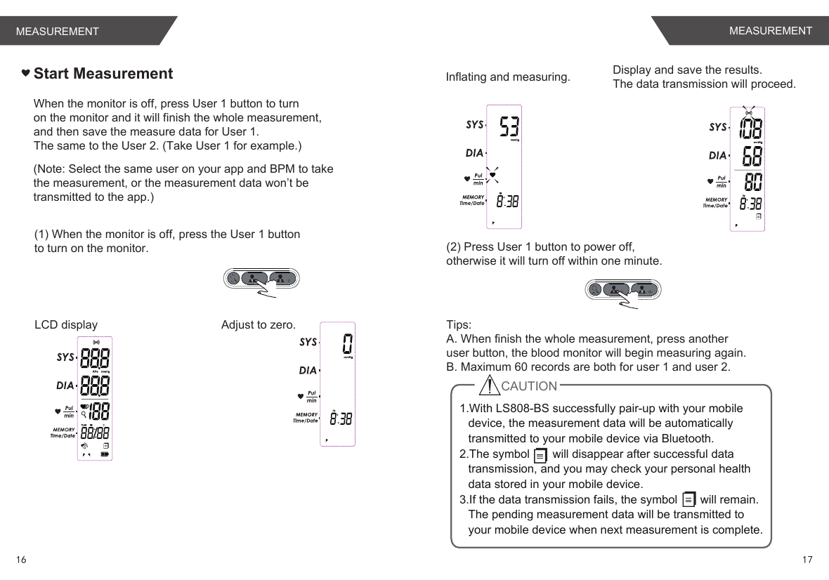 Start Measurement(1) When the monitor is off, press the User 1 buttonto turn on the monitor.LCD display Adjust to zero.Inflating and measuring. Display and save the results.The data transmission will proceed.(2) Press User 1 button to power off,otherwise it will turn off within one minute.Tips:A. When finish the whole measurement, press anotheruser button, the blood monitor will begin measuring again.B. Maximum 60 records are both for user 1 and user 2.1.With LS808-BS successfully pair-up with your mobile device, the measurement data will be automatically transmitted to your mobile device via Bluetooth. 2.The symbol       will disappear after successful data transmission, and you may check your personal health data stored in your mobile device.3.If the data transmission fails, the symbol       will remain. The pending measurement data will be transmitted to your mobile device when next measurement is complete.CAUTIONWhen the monitor is off, press User 1 button to turnon the monitor and it will finish the whole measurement,and then save the measure data for User 1.The same to the User 2. (Take User 1 for example.)(Note: Select the same user on your app and BPM to takethe measurement, or the measurement data won’t be transmitted to the app.)16 17MEASUREMENT MEASUREMENT