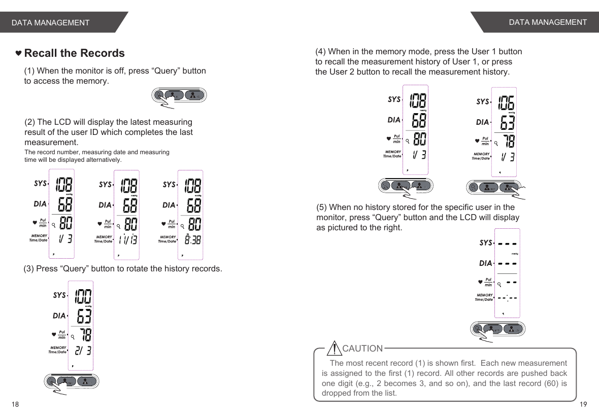 Recall the Records(1) When the monitor is off, press “Query” buttonto access the memory.(2) The LCD will display the latest measuringresult of the user ID which completes the lastmeasurement.The record number, measuring date and measuringtime will be displayed alternatively.(3) Press “Query” button to rotate the history records.(4) When in the memory mode, press the User 1 buttonto recall the measurement history of User 1, or pressthe User 2 button to recall the measurement history.(5) When no history stored for the specific user in themonitor, press “Query” button and the LCD will displayas pictured to the right.The most recent record (1) is shown first.  Each new measurement is assigned to the first (1) record. All other records are pushed back one digit (e.g., 2 becomes 3, and so on), and the last record (60) is dropped from the list.CAUTION18 19DATA MANAGEMENTDATA MANAGEMENT