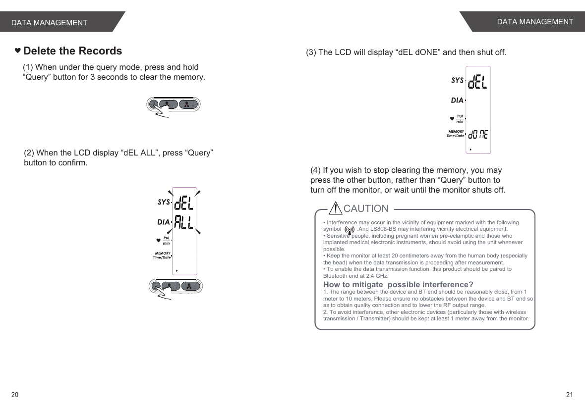 Delete the Records(1) When under the query mode, press and hold“Query” button for 3 seconds to clear the memory.(2) When the LCD display “dEL ALL”, press “Query”button to confirm.(3) The LCD will display “dEL dONE” and then shut off.(4) If you wish to stop clearing the memory, you maypress the other button, rather than “Query” button toturn off the monitor, or wait until the monitor shuts off.CAUTION      . • Interference may occur in the vicinity of equipment marked with the following symbol          .And LS808-BS may interfering vicinity electrical equipment.• Sensitive people, including pregnant women pre-eclamptic and those who implanted medical electronic instruments, should avoid using the unit whenever possible. • Keep the monitor at least 20 centimeters away from the human body (especially the head) when the data transmission is proceeding after measurement.• To enable the data transmission function, this product should be paired to Bluetooth end at 2.4 GHz.How to mitigate  possible interference?1. The range between the device and BT end should be reasonably close, from 1 meter to 10 meters. Please ensure no obstacles between the device and BT end so as to obtain quality connection and to lower the RF output range.2. To avoid interference, other electronic devices (particularly those with wireless transmission / Transmitter) should be kept at least 1 meter away from the monitor.  2120DATA MANAGEMENT DATA MANAGEMENT