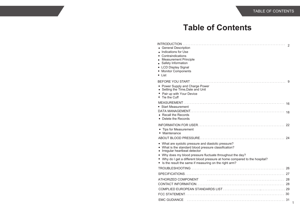 INTRODUCTION ................................................................ 2Indications for UseLCD Display SignalMonitor ComponentsListBEFORE YOU START ........................................................... 9MEASUREMENT ............................................................... 16INFORMATION FOR USER ...................................................... 22Tips for MeasurementMaintenanceABOUT BLOOD PRESSURE..................................................... 24What are systolic pressure and diastolic pressure?What is the standard blood pressure classification?Irregular heartbeat detectorWhy does my blood pressure fluctuate throughout the day?TROUBLESHOOTING .......................................................... 26SPECIFICATIONS .............................................................. 27ATHORIZED COMPONENT ................................................ 28CONTACT INFORMATION....................................................... 28Safety InformationPower Supply and Charge PowerSetting the Time,Date and Unit Start MeasurementDATA MANAGEMENT ..................................... 18Recall the RecordsDelete the Records......................COMPLIED EUROPEAN STANDARDS LIST ........................ 29....................................................... 31......Table of Contents................Measurement PrincipleGeneral DescriptionEMC GUDIANCE Tie the CuffPair up with Your DeviceWhy do I get a different blood pressure at home compared to the hospital?Is the result the same if measuring on the right arm?ContraindicationsFCC STATEMENT.............................................................. 301TABLE OF CONTENTS