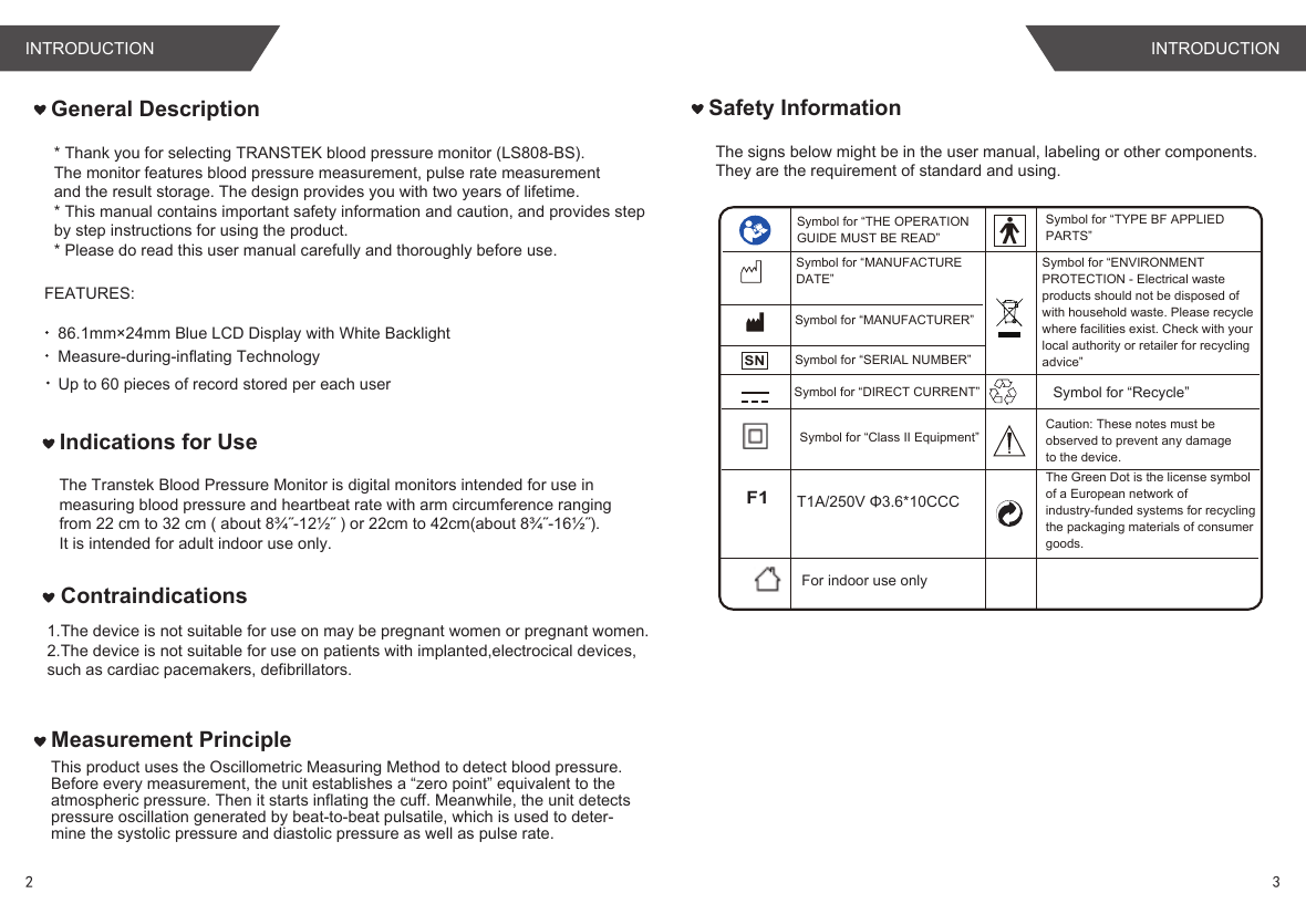 FEATURES:86.1mm×24mm Blue LCD Display with White BacklightMeasure-during-inflating TechnologyUp to 60 pieces of record stored per each userThis product uses the Oscillometric Measuring Method to detect blood pressure. Before every measurement, the unit establishes a “zero point” equivalent to the atmospheric pressure. Then it starts inflating the cuff. Meanwhile, the unit detectspressure oscillation generated by beat-to-beat pulsatile, which is used to deter-mine the systolic pressure and diastolic pressure as well as pulse rate. Measurement PrincipleGeneral DescriptionThe signs below might be in the user manual, labeling or other components. They are the requirement of standard and using. Safety InformationT1A/250V Φ3.6*10CCCIndications for Use* Thank you for selecting TRANSTEK blood pressure monitor (LS808-BS).The monitor features blood pressure measurement, pulse rate measurementand the result storage. The design provides you with two years of lifetime.* This manual contains important safety information and caution, and provides stepby step instructions for using the product.* Please do read this user manual carefully and thoroughly before use.The Transtek Blood Pressure Monitor is digital monitors intended for use in measuring blood pressure and heartbeat rate with arm circumference ranging from 22 cm to 32 cm ( about 8¾˝-12½˝ ) or 22cm to 42cm(about 8¾˝-16½˝).It is intended for adult indoor use only.Symbol for “ENVIRONMENT PROTECTION - Electrical waste products should not be disposed of with household waste. Please recycle where facilities exist. Check with your local authority or retailer for recycling advice”SNSymbol for “TYPE BF APPLIED PARTS”Symbol for “THE OPERATION GUIDE MUST BE READ”Symbol for “MANUFACTURER”Symbol for “SERIAL NUMBER”Symbol for “DIRECT CURRENT”Symbol for “MANUFACTURE DATE”Caution: These notes must be observed to prevent any damage to the device.Symbol for “Recycle”The Green Dot is the license symbol of a European network of industry-funded systems for recycling the packaging materials of consumer goods.Symbol for “Class II Equipment”For indoor use onlyF11.The device is not suitable for use on may be pregnant women or pregnant women.2.The device is not suitable for use on patients with implanted,electrocical devices,such as cardiac pacemakers, defibrillators.ContraindicationsINTRODUCTION INTRODUCTION2 3