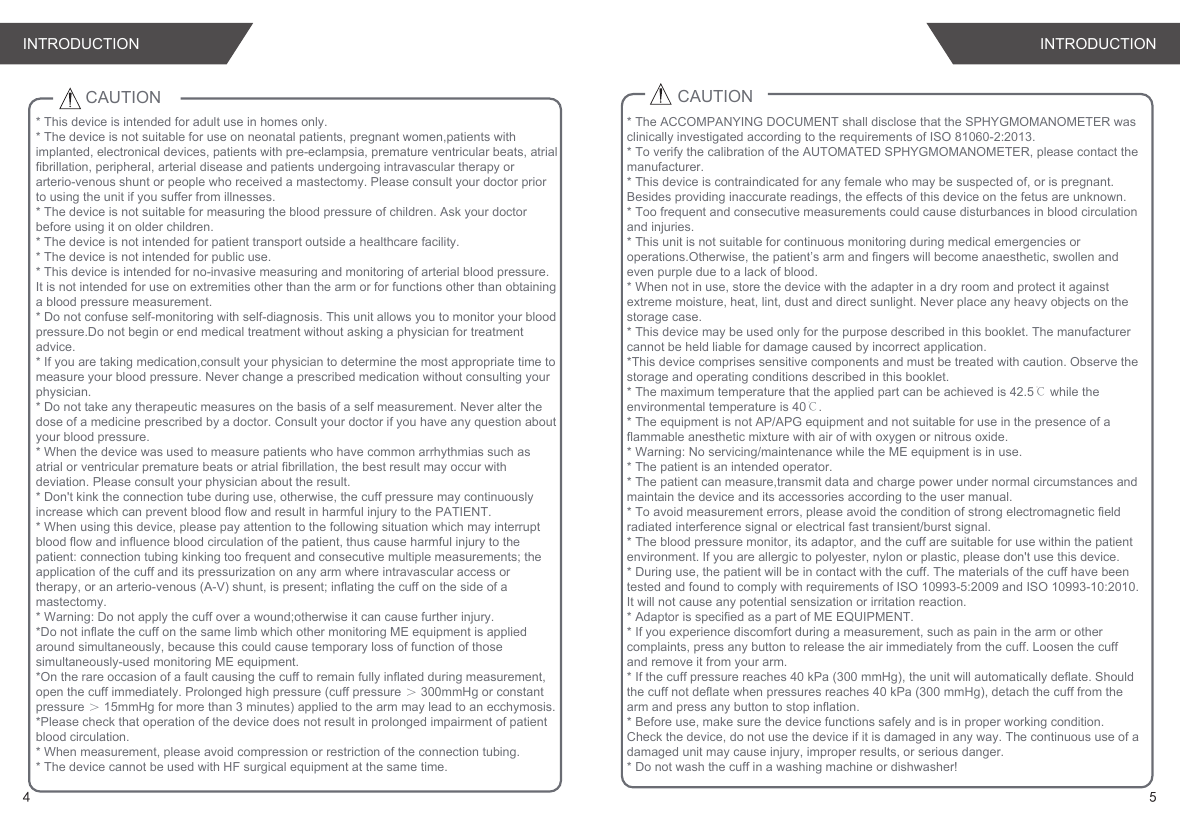 CAUTION* This device is intended for adult use in homes only. * The device is not suitable for use on neonatal patients, pregnant women,patients with implanted, electronical devices, patients with pre-eclampsia, premature ventricular beats, atrial fibrillation, peripheral, arterial disease and patients undergoing intravascular therapy or arterio-venous shunt or people who received a mastectomy. Please consult your doctor prior to using the unit if you suffer from illnesses.* The device is not suitable for measuring the blood pressure of children. Ask your doctor before using it on older children.* The device is not intended for patient transport outside a healthcare facility.* The device is not intended for public use.* This device is intended for no-invasive measuring and monitoring of arterial blood pressure.It is not intended for use on extremities other than the arm or for functions other than obtaining a blood pressure measurement.* Do not confuse self-monitoring with self-diagnosis. This unit allows you to monitor your blood pressure.Do not begin or end medical treatment without asking a physician for treatment advice.* If you are taking medication,consult your physician to determine the most appropriate time to measure your blood pressure. Never change a prescribed medication without consulting your physician.* Do not take any therapeutic measures on the basis of a self measurement. Never alter the dose of a medicine prescribed by a doctor. Consult your doctor if you have any question about your blood pressure.* When the device was used to measure patients who have common arrhythmias such as atrial or ventricular premature beats or atrial fibrillation, the best result may occur with deviation. Please consult your physician about the result.* Don&apos;t kink the connection tube during use, otherwise, the cuff pressure may continuously increase which can prevent blood flow and result in harmful injury to the PATIENT.* When using this device, please pay attention to the following situation which may interrupt blood flow and influence blood circulation of the patient, thus cause harmful injury to the patient: connection tubing kinking too frequent and consecutive multiple measurements; the application of the cuff and its pressurization on any arm where intravascular access or therapy, or an arterio-venous (A-V) shunt, is present; inflating the cuff on the side of a mastectomy.* Warning: Do not apply the cuff over a wound;otherwise it can cause further injury.*Do not inflate the cuff on the same limb which other monitoring ME equipment is applied around simultaneously, because this could cause temporary loss of function of those simultaneously-used monitoring ME equipment.*On the rare occasion of a fault causing the cuff to remain fully inflated during measurement, open the cuff immediately. Prolonged high pressure (cuff pressure ＞ 300mmHg or constant pressure ＞ 15mmHg for more than 3 minutes) applied to the arm may lead to an ecchymosis.*Please check that operation of the device does not result in prolonged impairment of patient blood circulation.* When measurement, please avoid compression or restriction of the connection tubing.* The device cannot be used with HF surgical equipment at the same time.CAUTION* The ACCOMPANYING DOCUMENT shall disclose that the SPHYGMOMANOMETER was clinically investigated according to the requirements of ISO 81060-2:2013.* To verify the calibration of the AUTOMATED SPHYGMOMANOMETER, please contact the manufacturer.* This device is contraindicated for any female who may be suspected of, or is pregnant. Besides providing inaccurate readings, the effects of this device on the fetus are unknown.* Too frequent and consecutive measurements could cause disturbances in blood circulation and injuries.* This unit is not suitable for continuous monitoring during medical emergencies or operations.Otherwise, the patient’s arm and fingers will become anaesthetic, swollen and even purple due to a lack of blood.* When not in use, store the device with the adapter in a dry room and protect it against extreme moisture, heat, lint, dust and direct sunlight. Never place any heavy objects on the storage case.* This device may be used only for the purpose described in this booklet. The manufacturer cannot be held liable for damage caused by incorrect application.*This device comprises sensitive components and must be treated with caution. Observe the storage and operating conditions described in this booklet.* The maximum temperature that the applied part can be achieved is 42.5℃ while the environmental temperature is 40℃.* The equipment is not AP/APG equipment and not suitable for use in the presence of a flammable anesthetic mixture with air of with oxygen or nitrous oxide.* Warning: No servicing/maintenance while the ME equipment is in use.* The patient is an intended operator.* The patient can measure,transmit data and charge power under normal circumstances and maintain the device and its accessories according to the user manual.* To avoid measurement errors, please avoid the condition of strong electromagnetic field radiated interference signal or electrical fast transient/burst signal.* The blood pressure monitor, its adaptor, and the cuff are suitable for use within the patient environment. If you are allergic to polyester, nylon or plastic, please don&apos;t use this device. * During use, the patient will be in contact with the cuff. The materials of the cuff have been tested and found to comply with requirements of ISO 10993-5:2009 and ISO 10993-10:2010. It will not cause any potential sensization or irritation reaction.* Adaptor is specified as a part of ME EQUIPMENT.* If you experience discomfort during a measurement, such as pain in the arm or other complaints, press any button to release the air immediately from the cuff. Loosen the cuff and remove it from your arm.* If the cuff pressure reaches 40 kPa (300 mmHg), the unit will automatically deflate. Should the cuff not deflate when pressures reaches 40 kPa (300 mmHg), detach the cuff from the arm and press any button to stop inflation.* Before use, make sure the device functions safely and is in proper working condition. Check the device, do not use the device if it is damaged in any way. The continuous use of a damaged unit may cause injury, improper results, or serious danger.* Do not wash the cuff in a washing machine or dishwasher!INTRODUCTION INTRODUCTION4 5