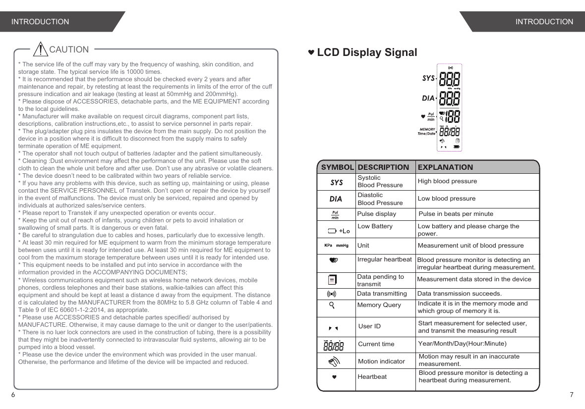 CAUTION    LCD Display SignalSystolic Blood Pressure High blood pressureDiastolic Blood Pressure Low blood pressureUnit Measurement unit of blood pressureMemory QueryLow Battery Low battery and please charge the power.Current timeData pending to transmitYear/Month/Day(Hour:Minute)Measurement data stored in the deviceData transmitting Data transmission succeeds.User ID Start measurement for selected user,and transmit the measuring resultBlood pressure monitor is detecting an irregular heartbeat during measurement.Irregular heartbeat Heartbeat Blood pressure monitor is detecting a heartbeat during measurement.Motion indicator Motion may result in an inaccurate measurement.Pulse in beats per minutePulse displayIndicate it is in the memory mode and which group of memory it is.* The service life of the cuff may vary by the frequency of washing, skin condition, and storage state. The typical service life is 10000 times.* It is recommended that the performance should be checked every 2 years and after maintenance and repair, by retesting at least the requirements in limits of the error of the cuff pressure indication and air leakage (testing at least at 50mmHg and 200mmHg).* Please dispose of ACCESSORIES, detachable parts, and the ME EQUIPMENT according to the local guidelines.* Manufacturer will make available on request circuit diagrams, component part lists, descriptions, calibration instructions,etc., to assist to service personnel in parts repair.* The plug/adapter plug pins insulates the device from the main supply. Do not position the device in a position where it is difficult to disconnect from the supply mains to safely terminate operation of ME equipment.* The operator shall not touch output of batteries /adapter and the patient simultaneously.* Cleaning :Dust environment may affect the performance of the unit. Please use the soft cloth to clean the whole unit before and after use. Don’t use any abrasive or volatile cleaners.* The device doesn’t need to be calibrated within two years of reliable service.* If you have any problems with this device, such as setting up, maintaining or using, please contact the SERVICE PERSONNEL of Transtek. Don’t open or repair the device by yourself in the event of malfunctions. The device must only be serviced, repaired and opened by individuals at authorized sales/service centers.* Please report to Transtek if any unexpected operation or events occur.* Keep the unit out of reach of infants, young children or pets to avoid inhalation or swallowing of small parts. It is dangerous or even fatal.* Be careful to strangulation due to cables and hoses, particularly due to excessive length.* At least 30 min required for ME equipment to warm from the minimum storage temperature between uses until it is ready for intended use. At least 30 min required for ME equipment to cool from the maximum storage temperature between uses until it is ready for intended use.* This equipment needs to be installed and put into service in accordance with the information provided in the ACCOMPANYING DOCUMENTS;* Wireless communications equipment such as wireless home network devices, mobile phones, cordless telephones and their base stations, walkie-talkies can affect this equipment and should be kept at least a distance d away from the equipment. The distance d is calculated by the MANUFACTURER from the 80MHz to 5.8 GHz column of Table 4 and Table 9 of IEC 60601-1-2:2014, as appropriate.* Please use ACCESSORIES and detachable partes specified/ authorised by MANUFACTURE. Otherwise, it may cause damage to the unit or danger to the user/patients.* There is no luer lock connectors are used in the construction of tubing, there is a possibility that they might be inadvertently connected to intravascular fluid systems, allowing air to be pumped into a blood vessel.* Please use the device under the environment which was provided in the user manual. Otherwise, the performance and lifetime of the device will be impacted and reduced.INTRODUCTION INTRODUCTION6 7