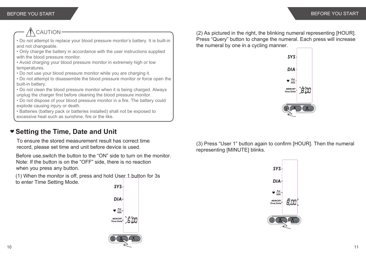 Setting the Time, Date and Unit(1) When the monitor is off, press and hold User 1 button for 3s to enter Time Setting Mode.To ensure the stored measurement result has correct time record, please set time and unit before device is used.(2) As pictured in the right, the blinking numeral representing [HOUR].Press “Query” button to change the numeral. Each press will increasethe numeral by one in a cycling manner.(3) Press “User 1” button again to confirm [HOUR]. Then the numeralrepresenting [MINUTE] blinks.Before use,switch the button to the “ON” side to turn on the monitor.Note: If the button is on the “OFF” side, there is no reaction when you press any button.CAUTION• Do not attempt to replace your blood pressure monitor’s battery. It is built-in and not changeable.• Only charge the battery in accordance with the user instructions supplied with the blood pressure monitor.• Avoid charging your blood pressure monitor in extremely high or low temperatures.• Do not use your blood pressure monitor while you are charging it.• Do not attempt to disassemble the blood pressure monitor or force open the built-in battery.• Do not clean the blood pressure monitor when it is being charged. Always unplug the charger first before cleaning the blood pressure monitor.• Do not dispose of your blood pressure monitor in a fire. The battery could explode causing injury or death.• Batteries (battery pack or batteries installed) shall not be exposed to excessive heat such as sunshine, fire or the like.BEFORE YOU START10 11BEFORE YOU START