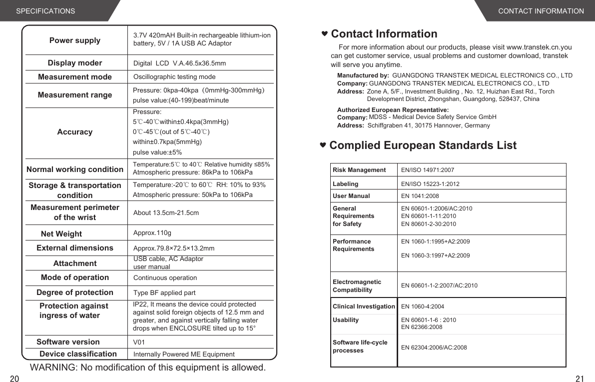 2120SPECIFICATIONSPower supply 3.7V 420mAH Built-in rechargeable lithium-ion battery, 5V / 1A USB AC AdaptorDisplay moder Digital  LCD  V.A.46.5x36.5mmMeasurement mode Oscillographic testing modeMeasurement rangeAccuracyNormal working conditionStorage &amp; transportationconditionMeasurement perimeterof the wrist About 13.5cm-21.5cmNet Weight Approx.110gExternal dimensionsAttachmentApprox.79.8×72.5×13.2mmUSB cable, AC Adaptoruser manual  Mode of operation Continuous operationDegree of protection Type BF applied partProtection against ingress of waterIP22, It means the device could protectedagainst solid foreign objects of 12.5 mm andgreater, and against vertically falling waterdrops when ENCLOSURE tilted up to 15°Software versionDevice classificationV01Internally Powered ME EquipmentWARNING: No modification of this equipment is allowed.Pressure: 0kpa-40kpa（0mmHg-300mmHg）pulse value:(40-199)beat/minutePressure:5℃-40℃within±0.4kpa(3mmHg) 0℃-45℃(out of 5℃-40℃)within±0.7kpa(5mmHg)pulse value:±5%Temperature:-20℃ to 60℃ RH: 10% to 93%Atmospheric pressure: 50kPa to 106kPaTemperature:5℃ to 40℃ Relative humidity ≤85%Atmospheric pressure: 86kPa to 106kPaCONTACT INFORMATIONFor more information about our products, please visit www.transtek.cn.you can get customer service, usual problems and customer download, transtek will serve you anytime.Contact InformationAuthorized European Representative:Manufactured by: GUANGDONG TRANSTEK MEDICAL ELECTRONICS CO., LTDCompany: GUANGDONG TRANSTEK MEDICAL ELECTRONICS CO., LTDAddress: Zone A, 5/F., Investment Building , No. 12, Huizhan East Rd., Torch Development District, Zhongshan, Guangdong, 528437, ChinaCompany: MDSS - Medical Device Safety Service GmbHAddress: Schiffgraben 41, 30175 Hannover, GermanyComplied European Standards List  EN 60601-1:2006/AC:2010EN 60601-1-11:2010EN 1060-1:1995+A2:2009EN 1060-3:1997+A2:2009EN 60601-1-2:2007/AC:2010EN/ISO 14971:2007EN/ISO 15223-1:2012EN 1041:2008Risk ManagementLabelingUser ManualGeneral Requirementsfor SafetyPerformance RequirementsElectromagneticCompatibilityClinical Investigation EN 1060-4:2004Usability EN 60601-1-6 : 2010EN 62366:2008Software life-cycleprocesses EN 62304:2006/AC:2008EN 80601-2-30:2010