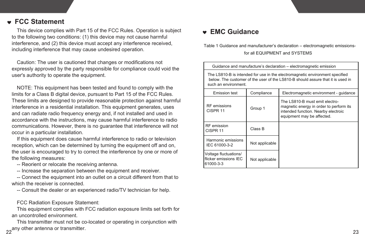 2322EMC GuidanceTable 1 Guidance and manufacturer’s declaration – electromagnetic emissions- for all EQUIPMENT and SYSTEMS   Guidance and manufacture’s declaration – electromagnetic emissionRF emissions CISPR 11 Group 1 Class B Not applicable Not applicable ComplianceThe LS810-B is intended for use in the electromagnetic environment specified below. The customer of the user of the LS810-B should assure that it is used in such an environment.Harmonic emissions IEC 61000-3-2Voltage fluctuations/ flicker emissions IEC 61000-3-3  RF emission CISPR 11Emission test Electromagnetic environment - guidanceThe LS810-B must emit electro-magnetic energy in order to perform its intended function. Nearby electroic equipment may be affected.FCC StatementThis device complies with Part 15 of the FCC Rules. Operation is subject to the following two conditions: (1) this device may not cause harmful interference, and (2) this device must accept any interference received, including interference that may cause undesired operation. Caution: The user is cautioned that changes or modifications not expressly approved by the party responsible for compliance could void the user&apos;s authority to operate the equipment. NOTE: This equipment has been tested and found to comply with the limits for a Class B digital device, pursuant to Part 15 of the FCC Rules. These limits are designed to provide reasonable protection against harmful interference in a residential installation. This equipment generates, uses and can radiate radio frequency energy and, if not installed and used in accordance with the instructions, may cause harmful interference to radio communications. However, there is no guarantee that interference will not occur in a particular installation. If this equipment does cause harmful interference to radio or television reception, which can be determined by turning the equipment off and on, the user is encouraged to try to correct the interference by one or more of the following measures: -- Reorient or relocate the receiving antenna.-- Increase the separation between the equipment and receiver. -- Connect the equipment into an outlet on a circuit different from that to which the receiver is connected. -- Consult the dealer or an experienced radio/TV technician for help. FCC Radiation Exposure Statement:This equipment complies with FCC radiation exposure limits set forth for an uncontrolled environment. This transmitter must not be co-located or operating in conjunction with any other antenna or transmitter.