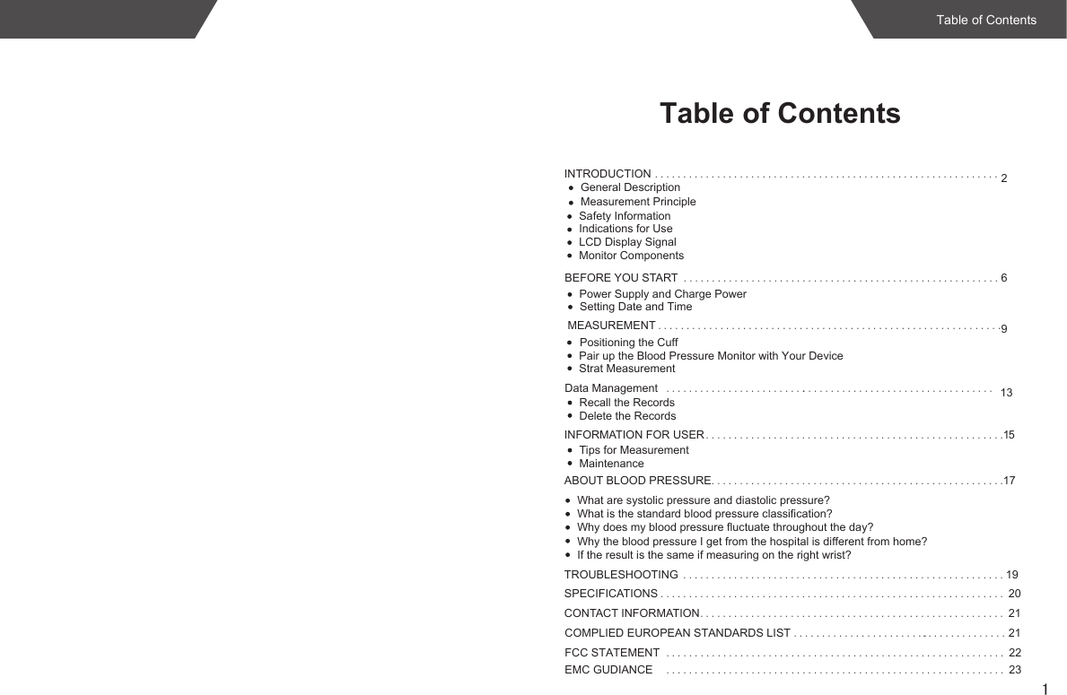 1Table of ContentsINTRODUCTION .............................................................2Indications for UseLCD Display SignalMonitor ComponentsBEFORE YOU START ........................................................6MEASUREMENT .............................................................9INFORMATION FOR USER .....................................................15Tips for MeasurementMaintenanceABOUT BLOOD PRESSURE....................................................17What are systolic pressure and diastolic pressure?What is the standard blood pressure classification?Why does my blood pressure fluctuate throughout the day?Why the blood pressure I get from the hospital is different from home?If the result is the same if measuring on the right wrist?TROUBLESHOOTING .........................................................19SPECIFICATIONS ............................................................. 20CONTACT INFORMATION...................................................... 21Safety InformationPower Supply and Charge PowerSetting Date and Time Positioning the CuffStrat MeasurementData Management .................................. 13Recall the RecordsDelete the Records.........................COMPLIED EUROPEAN STANDARDS LIST ........................ 21FCC STATEMENT ...................................................... 22......Pair up the Blood Pressure Monitor with Your DeviceTable of Contents...............Measurement PrincipleGeneral DescriptionEMC GUDIANCE ...................................................... 23......