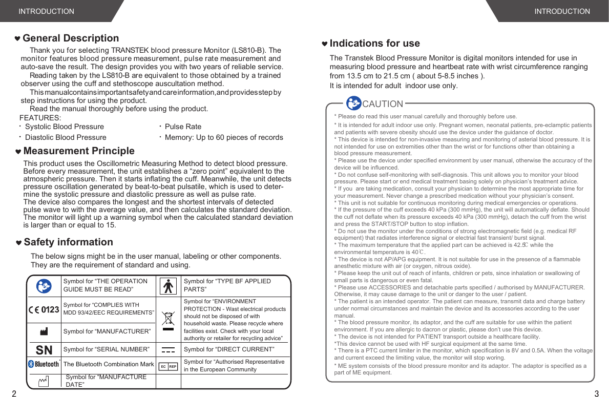 3INTRODUCTIONThank you for selecting TRANSTEK blood pressure Monitor (LS810-B). The monitor features blood pressure measurement, pulse rate measurement and auto-save the result. The design provides you with two years of reliable service.Reading taken by the LS810-B are equivalent to those obtained by a trained observer using the cuff and stethoscope auscultation method.This manual contains important safety and care information, and provides step by step instructions for using the product.Read the manual thoroughly before using the product.FEATURES:Systolic Blood PressureDiastolic Blood PressurePulse RateMemory: Up to 60 pieces of recordsINTRODUCTIONIndications for useThe Transtek Blood Pressure Monitor is digital monitors intended for use in measuring blood pressure and heartbeat rate with wrist circumference rangingfrom 13.5 cm to 21.5 cm ( about 5-8.5 inches ). It is intended for adult  indoor use only.2This product uses the Oscillometric Measuring Method to detect blood pressure. Before every measurement, the unit establishes a “zero point” equivalent to the atmospheric pressure. Then it starts inflating the cuff. Meanwhile, the unit detectspressure oscillation generated by beat-to-beat pulsatile, which is used to deter-mine the systolic pressure and diastolic pressure as well as pulse rate. The device also compares the longest and the shortest intervals of detected pulse wave to with the average value, and then calculates the standard deviation.The monitor will light up a warning symbol when the calculated standard deviationis larger than or equal to 15. Measurement PrincipleGeneral DescriptionThe below signs might be in the user manual, labeling or other components. They are the requirement of standard and using. Safety informationSymbol for “THE OPERATION GUIDE MUST BE READ”Symbol for “COMPLIES WITHMDD 93/42/EEC REQUIREMENTS”Symbol for “MANUFACTURER”Symbol for “SERIAL NUMBER”Symbol for “TYPE BF APPLIED PARTS”Symbol for “DIRECT CURRENT”Symbol for “ENVIRONMENT PROTECTION - Wast electrical products should not be disposed of with household waste. Please recycle where facilities exist. Check with your local authority or retailer for recycling advice”Symbol for “Authorised Representative in the European CommunityEC REPThe Bluetooth Combination MarkSymbol for “MANUFACTURE DATE”CAUTION* Please do read this user manual carefully and thoroughly before use.* It is intended for adult indoor use only. Pregnant women, neonatal patients, pre-eclamptic patientsand patients with severe obesity should use the device under the guidance of doctor.* This device is intended for non-invasive measuring and monitoring of asterial blood pressure. It isnot intended for use on extremities other than the wrist or for functions other than obtaining ablood pressure measurement.* Please use the device under specified environment by user manual, otherwise the accuracy of thedevice will be influenced.* Do not confuse self-monitoring with self-diagnosis. This unit allows you to monitor your bloodpressure. Please start or end medical treatment basing solely on physician’s treatment advice.* If you  are taking medication, consult your physician to determine the most appropriate time foryour measurement. Never change a prescribed medication without your physician’s consent.* This unit is not suitable for continuous monitoring during medical emergencies or operations.* If the pressure of the cuff exceeds 40 kPa (300 mmHg), the unit will automatically deflate. Shouldthe cuff not deflate when its pressure exceeds 40 kPa (300 mmHg), detach the cuff from the wrist and press the START/STOP button to stop inflation.* Do not use the monitor under the conditions of strong electromagnetic field (e.g. medical RFequipment) that radiates interference signal or electrial fast transient/ burst signal.* The maximum temperature that the applied part can be achieved is 42.5 ℃ while theenvironmental temperature is 40℃.* The device is not AP/APG equipment. It is not suitable for use in the presence of a flammableanesthetic mixture with air (or oxygen, nitrous oxide).* Please keep the unit out of reach of infants, children or pets, since inhalation or swallowing ofsmall parts is dangerous or even fatal.* Please use ACCESSORIES and detachable parts specified / authorised by MANUFACTURER.Otherwise, it may cause damage to the unit or danger to the user / patient.* The patient is an intended operator. The patient can measure, transmit data and charge batteryunder normal circumstances and maintain the device and its accessories according to the usermanual.* The blood pressure monitor, its adaptor, and the cuff are suitable for use within the patientenvironment. If you are allergic to dacron or plastic, please don’t use this device.* The device is not intended for PATIENT transport outside a healthcare facility.*This device cannot be used with HF surgical equipment at the same time.* There is a PTC current limiter in the monitor, which specification is 8V and 0.5A. When the voltageand current exceed the limiting value, the monitor will stop woring.          * ME system consists of the blood pressure monitor and its adaptor. The adaptor is specified as apart of ME equipment.