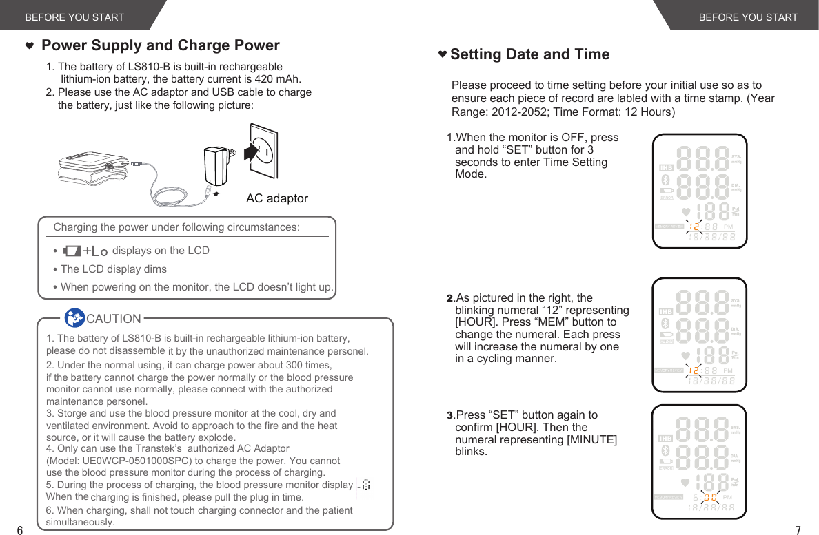 76BEFORE YOU STARTBEFORE YOU START1. The battery of LS810-B is built-in rechargeable     lithium-ion battery, the battery current is 420 mAh.2. Please use the AC adaptor and USB cable to charge    the battery, just like the following picture: Power Supply and Charge Power Setting Date and TimeCharging the power under following circumstances:displays on the LCDThe LCD display dimsWhen powering on the monitor, the LCD doesn’t light up.2.As pictured in the right, the blinking numeral “12” representing [HOUR]. Press “MEM” button to change the numeral. Each press will increase the numeral by one in a cycling manner. 1.When the monitor is OFF, press and hold “SET” button for 3 seconds to enter Time Setting Mode.3.Press “SET” button again to confirm [HOUR]. Then the numeral representing [MINUTE] blinks. Please proceed to time setting before your initial use so as to ensure each piece of record are labled with a time stamp. (Year Range: 2012-2052; Time Format: 12 Hours)AC adaptor  CAUTION        1. The battery of LS810-B is built-in rechargeable lithium-ion battery, please do not disassemble it by the unauthorized maintenance personel.2. Under the normal using, it can charge power about 300 times, if the battery cannot charge the power normally or the blood pressuremonitor cannot use normally, please connect with the authorizedmaintenance personel.3. Storge and use the blood pressure monitor at the cool, dry andventilated environment. Avoid to approach to the fire and the heatsource, or it will cause the battery explode.4. Only can use the Transtek’s  authorized AC Adaptor (Model: UE0WCP-0501000SPC) to charge the power. You cannot use the blood pressure monitor during the process of charging.5. During the process of charging, the blood pressure monitor displayWhen the charging is finished, please pull the plug in time.6. When charging, shall not touch charging connector and the patient simultaneously.