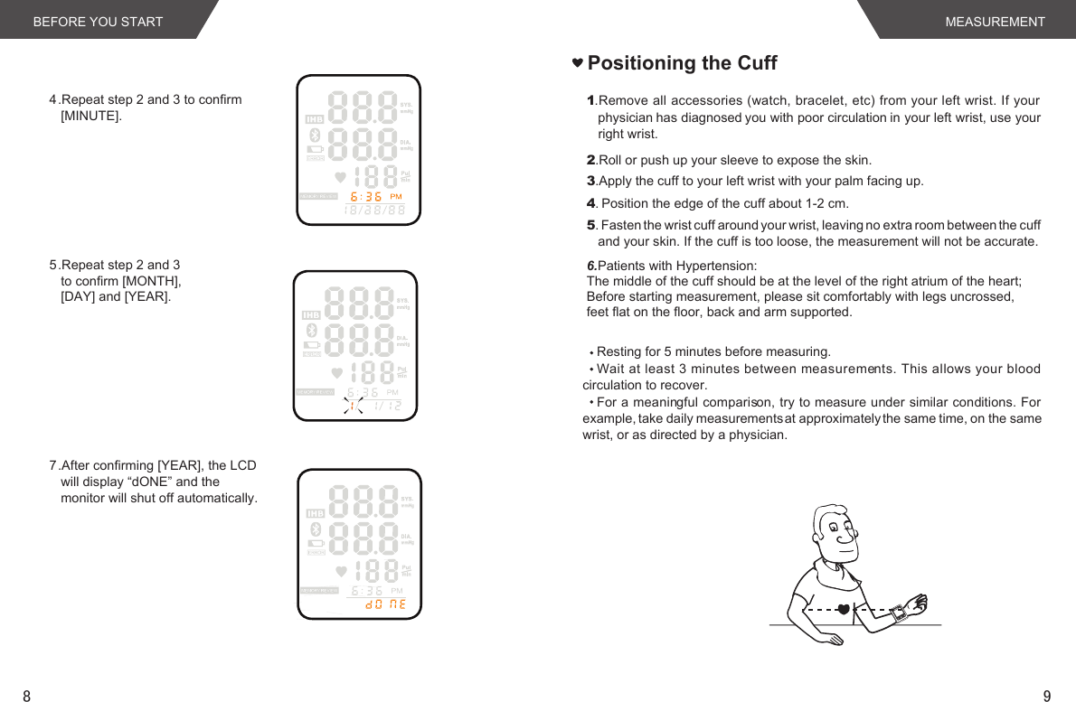 98BEFORE YOU START MEASUREMENTPositioning the Cuff1.Remove all accessories (watch, bracelet, etc) from your left wrist. If your physician has diagnosed you with poor circulation in your left wrist, use your right wrist.2.Roll or push up your sleeve to expose the skin.3.Apply the cuff to your left wrist with your palm facing up.4. Position the edge of the cuff about 1-2 cm.5. Fasten the wrist cuff around your wrist, leaving no extra room between the cuff and your skin. If the cuff is too loose, the measurement will not be accurate.Resting for 5 minutes before measuring.Wait at least 3 minutes between measurements. This allows your blood circulation to recover.For a meaningful comparison, try to measure under similar conditions. For example, take daily measurements at approximately the same time, on the same wrist, or as directed by a physician.4.Repeat step 2 and 3 to confirm [MINUTE].5.Repeat step 2 and 3 to confirm [MONTH], [DAY] and [YEAR].7.After confirming [YEAR], the LCD will display “dONE” and the monitor will shut off automatically. 6.Patients with Hypertension:The middle of the cuff should be at the level of the right atrium of the heart;Before starting measurement, please sit comfortably with legs uncrossed,feet flat on the floor, back and arm supported.