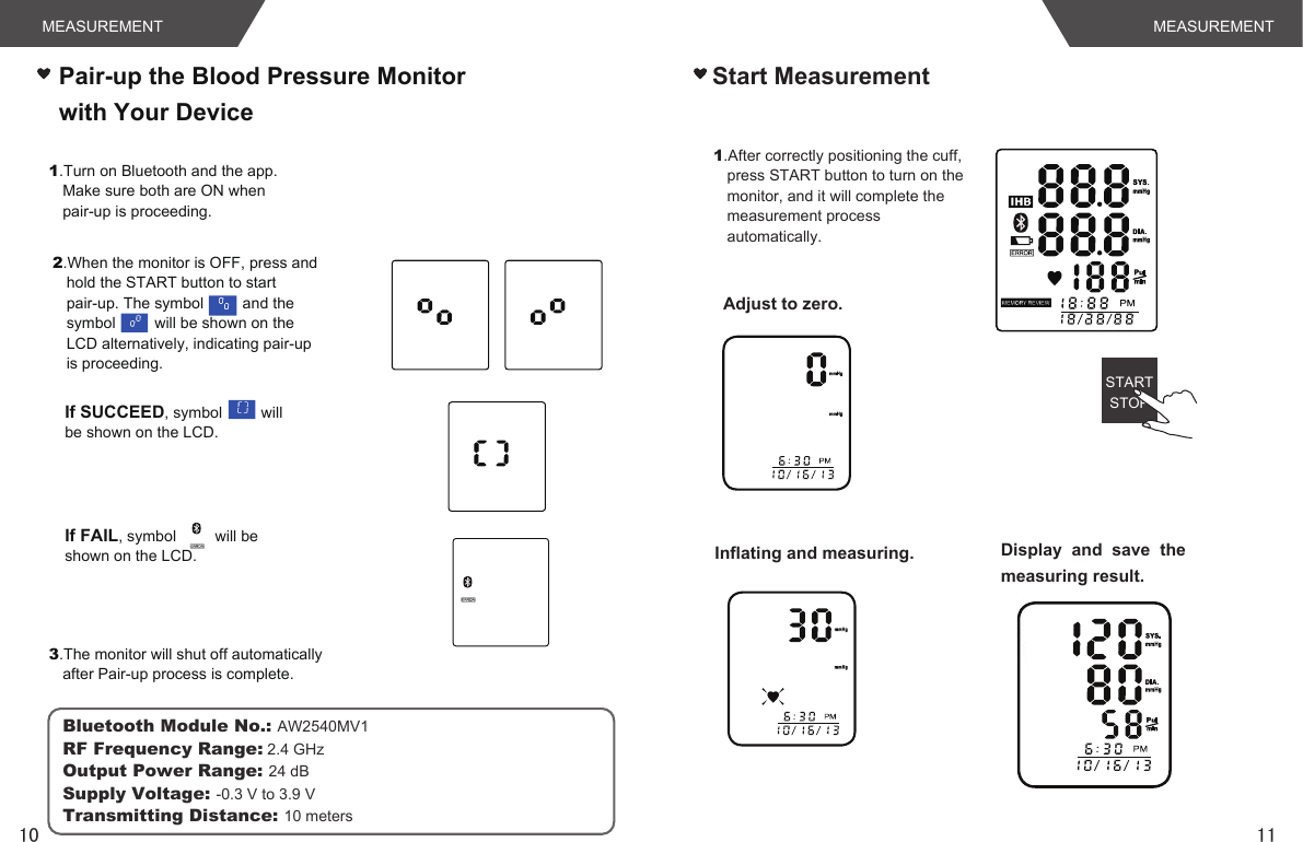 MEASUREMENT MEASUREMENT1110STARTSTOP1.After correctly positioning the cuff, press START button to turn on the monitor, and it will complete the measurement process automatically.Adjust to zero.Inflating and measuring. Display  and  save  the measuring result.Pair-up the Blood Pressure Monitor with Your DeviceStart Measurement1.Turn on Bluetooth and the app. Make sure both are ON when pair-up is proceeding.2.When the monitor is OFF, press and hold the START button to start pair-up. The symbol         and the symbol         will be shown on the LCD alternatively, indicating pair-up is proceeding.If SUCCEED, symbol         will be shown on the LCD.   If FAIL, symbol         will be shown on the LCD. 3.The monitor will shut off automatically after Pair-up process is complete.Bluetooth Module No.: AW2540MV1RF Frequency Range: 2.4 GHzOutput Power Range: 24 dBSupply Voltage: -0.3 V to 3.9 VTransmitting Distance: 10 meters