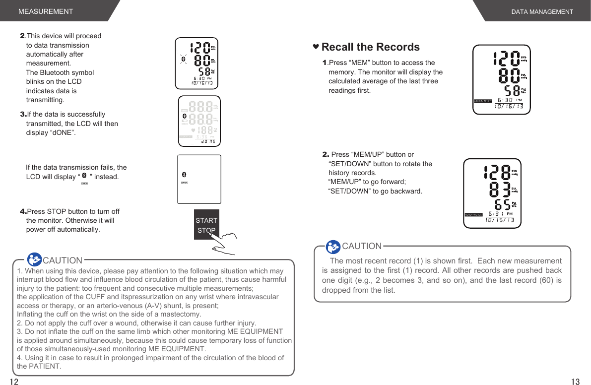 1312STARTSTOP4.Press STOP button to turn off the monitor. Otherwise it will power off automatically.2.This device will proceed to data transmission automatically after measurement.   The Bluetooth symbol blinks on the LCD indicates data is transmitting. 3.If the data is successfully transmitted, the LCD will then display “dONE”.   If the data transmission fails, the LCD will display “     ” instead. Recall the Records1.Press “MEM” button to access the memory. The monitor will display the calculated average of the last three readings first.2. Press “MEM/UP” button or “SET/DOWN” button to rotate the history records.   “MEM/UP” to go forward;   “SET/DOWN” to go backward.The most recent record (1) is shown first.  Each new measurement is assigned to the first (1) record. All other records are pushed back one digit (e.g., 2 becomes 3, and so on), and the last record (60) is dropped from the list.CAUTIONMEASUREMENT DATA MANAGEMENTCAUTION        1. When using this device, please pay attention to the following situation which may interrupt blood flow and influence blood circulation of the patient, thus cause harmfulinjury to the patient: too frequent and consecutive multiple measurements; the application of the CUFF and itspressurization on any wrist where intravascularaccess or therapy, or an arterio-venous (A-V) shunt, is present;Inflating the cuff on the wrist on the side of a mastectomy.2. Do not apply the cuff over a wound, otherwise it can cause further injury.3. Do not inflate the cuff on the same limb which other monitoring ME EQUIPMENTis applied around simultaneously, because this could cause temporary loss of functionof those simultaneously-used monitoring ME EQUIPMENT.4. Using it in case to result in prolonged impairment of the circulation of the blood ofthe PATIENT.