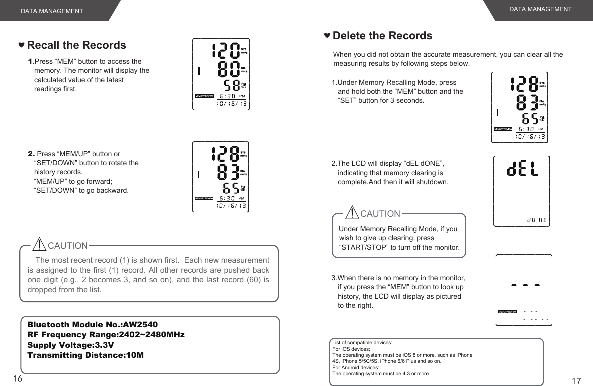 16 17DATA MANAGEMENT DATA MANAGEMENTRecall the Records1.Press “MEM” button to access the memory. The monitor will display the calculated value of the latestreadings first.2. Press “MEM/UP” button or “SET/DOWN” button to rotate the history records.“MEM/UP” to go forward;“SET/DOWN” to go backward.The most recent record (1) is shown first.  Each new measurement is assigned to the first (1) record. All other records are pushed back one digit (e.g., 2 becomes 3, and so on), and the last record (60) is dropped from the list.CAUTION   When you did not obtain the accurate measurement, you can clear all the measuring results by following steps below.Delete the Records1.Under Memory Recalling Mode, press and hold both the “MEM” button and the “SET” button for 3 seconds.2.The LCD will display “dEL dONE”, indicating that memory clearing is complete.And then it will shutdown.    Under Memory Recalling Mode, if you wish to give up clearing, press “START/STOP” to turn off the monitor.3.When there is no memory in the monitor, if you press the “MEM” button to look up history, the LCD will display as pictured to the right.CAUTIONBluetooth Module No.:AW2540 RF Frequency Range:2402~2480MHz  Supply Voltage:3.3V Transmitting Distance:10M List of compatible devices:For iOS devices:The operating system must be iOS 8 or more, such as iPhone4S, iPhone 5/5C/5S, iPhone 6/6 Plus and so on.For Android devices:The operating system must be 4.3 or more.