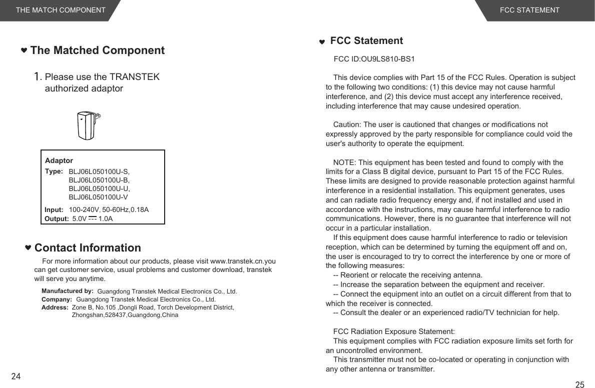 2425Please use the TRANSTEK authorized adaptor100-240V, 50-60Hz,0.18A5.0V      1.0AAdaptorType:Input:Output:The Matched ComponentTHE MATCH COMPONENT FCC STATEMENTFor more information about our products, please visit www.transtek.cn.you can get customer service, usual problems and customer download, transtek will serve you anytime.Contact InformationManufactured by:Company:Address:Guangdong Transtek Medical Electronics Co., Ltd.Zone B, No.105 ,Dongli Road, Torch Development District, Zhongshan,528437,Guangdong,China  Guangdong Transtek Medical Electronics Co., Ltd.FCC StatementThis device complies with Part 15 of the FCC Rules. Operation is subject to the following two conditions: (1) this device may not cause harmful interference, and (2) this device must accept any interference received, including interference that may cause undesired operation. Caution: The user is cautioned that changes or modifications not expressly approved by the party responsible for compliance could void the user&apos;s authority to operate the equipment. NOTE: This equipment has been tested and found to comply with the limits for a Class B digital device, pursuant to Part 15 of the FCC Rules. These limits are designed to provide reasonable protection against harmful interference in a residential installation. This equipment generates, uses and can radiate radio frequency energy and, if not installed and used in accordance with the instructions, may cause harmful interference to radio communications. However, there is no guarantee that interference will not occur in a particular installation. If this equipment does cause harmful interference to radio or television reception, which can be determined by turning the equipment off and on, the user is encouraged to try to correct the interference by one or more of the following measures: -- Reorient or relocate the receiving antenna.-- Increase the separation between the equipment and receiver. -- Connect the equipment into an outlet on a circuit different from that to which the receiver is connected. -- Consult the dealer or an experienced radio/TV technician for help. FCC Radiation Exposure Statement:This equipment complies with FCC radiation exposure limits set forth for an uncontrolled environment. This transmitter must not be co-located or operating in conjunction with any other antenna or transmitter.FCC ID:OU9LS810-BS1BLJ06L050100U-S,BLJ06L050100U-B,BLJ06L050100U-U,BLJ06L050100U-V