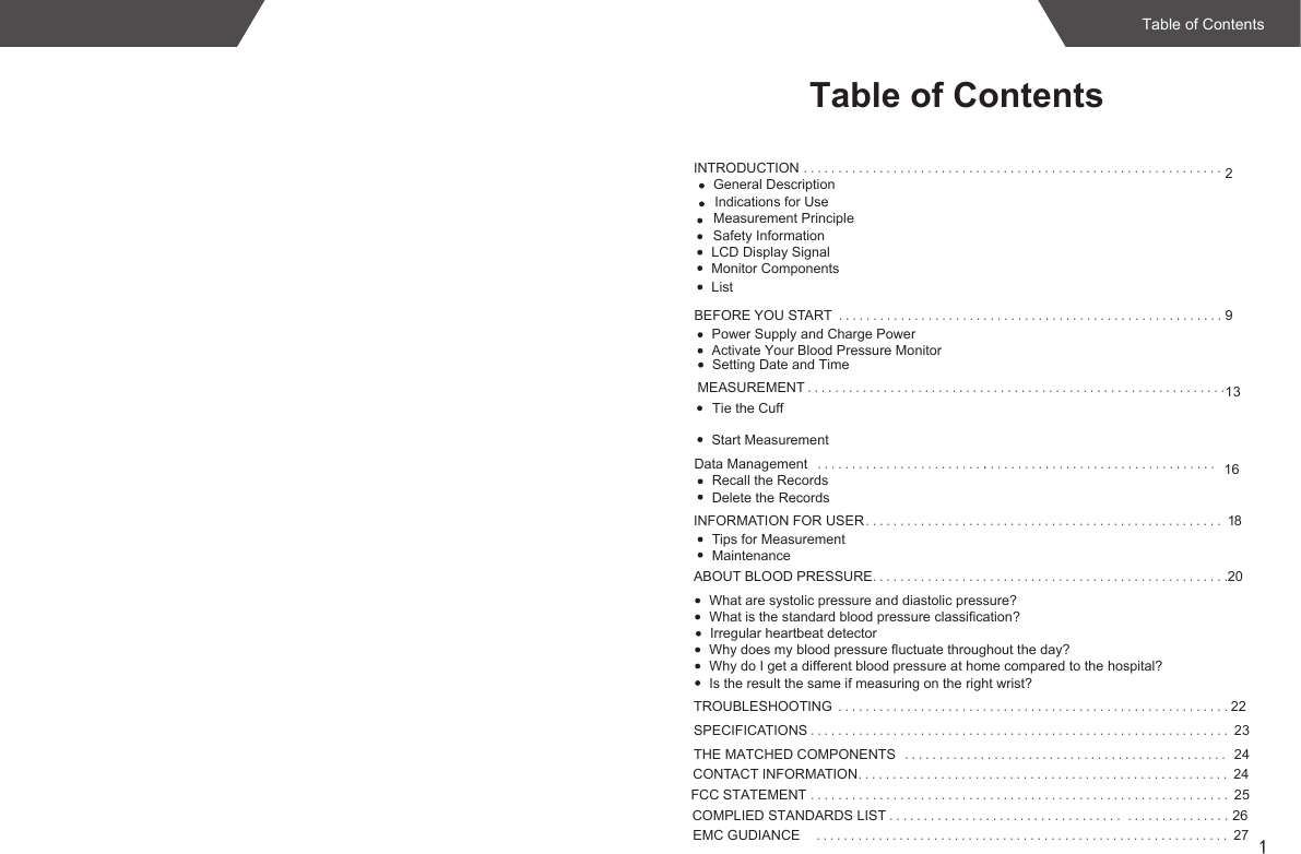 1INTRODUCTION .............................................................2Indications for UseLCD Display SignalMonitor ComponentsListBEFORE YOU START ........................................................9MEASUREMENT .............................................................13INFORMATION FOR USER .................................................... 18Tips for MeasurementMaintenanceABOUT BLOOD PRESSURE....................................................20What are systolic pressure and diastolic pressure?What is the standard blood pressure classification?Irregular heartbeat detectorWhy does my blood pressure fluctuate throughout the day?Why do I get a different blood pressure at home compared to the hospital?Is the result the same if measuring on the right wrist?TROUBLESHOOTING .........................................................22SPECIFICATIONS ............................................................. 23THE MATCHED COMPONENTS ............................................... 24CONTACT INFORMATION...................................................... 24Safety InformationPower Supply and Charge PowerSetting Date and Time Tie the CuffStart MeasurementData Management .................................. 16Recall the RecordsDelete the Records.........................COMPLIED STANDARDS LIST .................................. 26Table of Contents...............Measurement PrincipleGeneral DescriptionEMC GUDIANCE ...................................................... 27......Table of ContentsActivate Your Blood Pressure MonitorFCC STATEMENT ............................................................. 25
