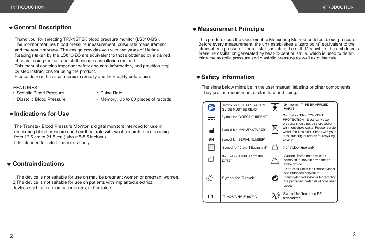 INTRODUCTION INTRODUCTION FEATURES:Systolic Blood PressureDiastolic Blood PressurePulse RateMemory: Up to 60 pieces of recordsThis product uses the Oscillometric Measuring Method to detect blood pressure. Before every measurement, the unit establishes a “zero point” equivalent to the atmospheric pressure. Then it starts inflating the cuff. Meanwhile, the unit detectspressure oscillation generated by beat-to-beat pulsatile, which is used to deter-mine the systolic pressure and diastolic pressure as well as pulse rate. Measurement PrincipleGeneral DescriptionThe signs below might be in the user manual, labeling or other components. They are the requirement of standard and using. Safety Information23Indications for UseThe Transtek Blood Pressure Monitor is digital monitors intended for use in measuring blood pressure and heartbeat rate with wrist circumference rangingfrom 13.5 cm to 21.5 cm ( about 5-8.5 inches ). It is intended for adult  indoor use only.Thank you  for selecting TRANSTEK blood pressure monitor (LS810-BS).The monitor features blood pressure measurement, pulse rate measurementand the result storage. The design provides you with two years of lifetime.Readings taken by the LS810-BS are equivalent to those obtained by a trainedobserver using the cuff and stethoscope auscultation method.This manual contains important safety and care information, and provides stepby step instructions for using the product.Please do read this user manual carefully and thoroughly before use.Symbol for “ENVIRONMENT PROTECTION - Electrical waste products should not be disposed of with household waste. Please recycle where facilities exist. Check with your local authority or retailer for recycling advice”SNSymbol for “TYPE BF APPLIED PARTS”Symbol for “THE OPERATION GUIDE MUST BE READ”Symbol for “MANUFACTURER”Symbol for “SERIAL NUMBER”Symbol for “DIRECT CURRENT”Symbol for “MANUFACTURE DATE”Caution: These notes must be observed to prevent any damage to the device.Symbol for “Recycle”The Green Dot is the license symbol of a European network of industry-funded systems for recycling the packaging materials of consumer goods.Symbol for “Class II Equipment” For indoor use onlyF1T1A/250V Φ3.6*10CCC Symbol for “Including RFtransmitter”Contraindications1.The device is not suitable for use on may be pregnant women or pregnant women.2.The device is not suitable for use on patients with implanted,electrical devices,such as cardiac pacemakers, defibrillators.