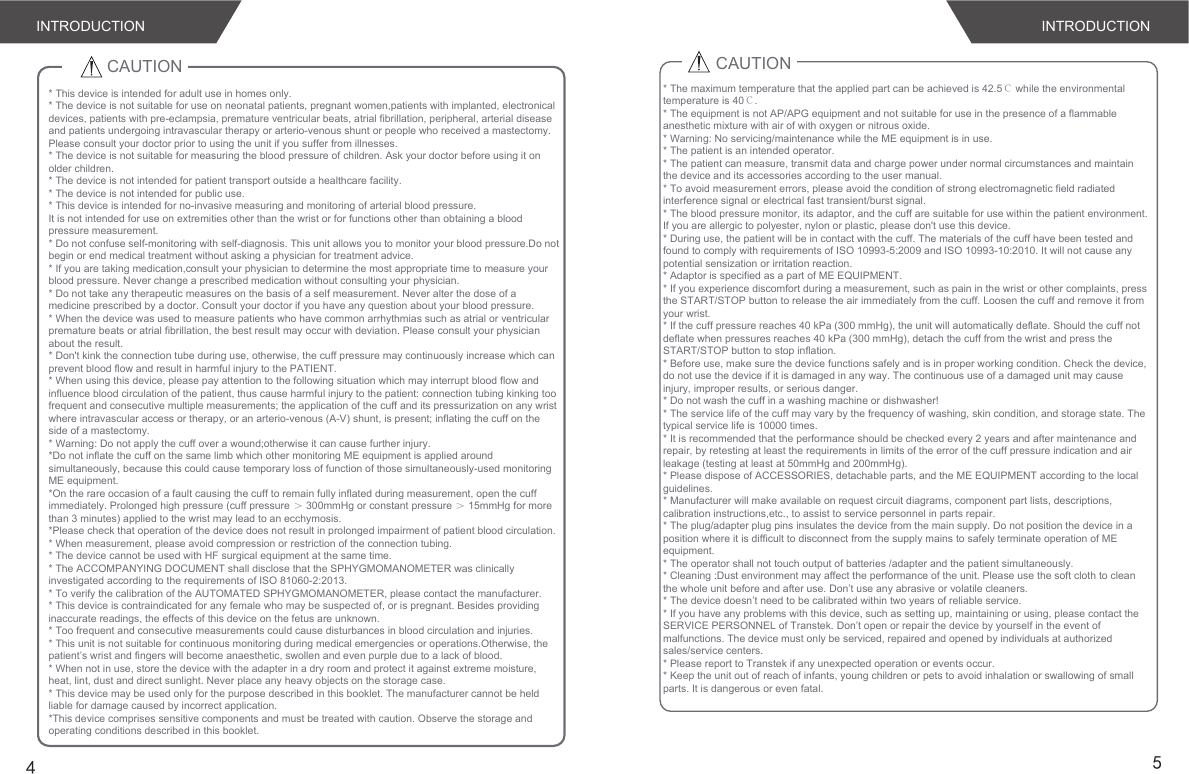 INTRODUCTION INTRODUCTION45CAUTION* This device is intended for adult use in homes only. * The device is not suitable for use on neonatal patients, pregnant women,patients with implanted, electronical devices, patients with pre-eclampsia, premature ventricular beats, atrial fibrillation, peripheral, arterial disease and patients undergoing intravascular therapy or arterio-venous shunt or people who received a mastectomy. Please consult your doctor prior to using the unit if you suffer from illnesses.* The device is not suitable for measuring the blood pressure of children. Ask your doctor before using it on older children.* The device is not intended for patient transport outside a healthcare facility.* The device is not intended for public use.* This device is intended for no-invasive measuring and monitoring of arterial blood pressure.It is not intended for use on extremities other than the wrist or for functions other than obtaining a blood pressure measurement.* Do not confuse self-monitoring with self-diagnosis. This unit allows you to monitor your blood pressure.Do not begin or end medical treatment without asking a physician for treatment advice.* If you are taking medication,consult your physician to determine the most appropriate time to measure your blood pressure. Never change a prescribed medication without consulting your physician.* Do not take any therapeutic measures on the basis of a self measurement. Never alter the dose of a medicine prescribed by a doctor. Consult your doctor if you have any question about your blood pressure.* When the device was used to measure patients who have common arrhythmias such as atrial or ventricular premature beats or atrial fibrillation, the best result may occur with deviation. Please consult your physician about the result.* Don&apos;t kink the connection tube during use, otherwise, the cuff pressure may continuously increase which can prevent blood flow and result in harmful injury to the PATIENT.* When using this device, please pay attention to the following situation which may interrupt blood flow and influence blood circulation of the patient, thus cause harmful injury to the patient: connection tubing kinking too frequent and consecutive multiple measurements; the application of the cuff and its pressurization on any wrist where intravascular access or therapy, or an arterio-venous (A-V) shunt, is present; inflating the cuff on the side of a mastectomy.* Warning: Do not apply the cuff over a wound;otherwise it can cause further injury.*Do not inflate the cuff on the same limb which other monitoring ME equipment is applied around simultaneously, because this could cause temporary loss of function of those simultaneously-used monitoring ME equipment.*On the rare occasion of a fault causing the cuff to remain fully inflated during measurement, open the cuff immediately. Prolonged high pressure (cuff pressure ＞ 300mmHg or constant pressure ＞ 15mmHg for more than 3 minutes) applied to the wrist may lead to an ecchymosis.*Please check that operation of the device does not result in prolonged impairment of patient blood circulation.* When measurement, please avoid compression or restriction of the connection tubing.* The device cannot be used with HF surgical equipment at the same time.* The ACCOMPANYING DOCUMENT shall disclose that the SPHYGMOMANOMETER was clinically investigated according to the requirements of ISO 81060-2:2013.* To verify the calibration of the AUTOMATED SPHYGMOMANOMETER, please contact the manufacturer.* This device is contraindicated for any female who may be suspected of, or is pregnant. Besides providing inaccurate readings, the effects of this device on the fetus are unknown.* Too frequent and consecutive measurements could cause disturbances in blood circulation and injuries.* This unit is not suitable for continuous monitoring during medical emergencies or operations.Otherwise, the patient’s wrist and fingers will become anaesthetic, swollen and even purple due to a lack of blood.* When not in use, store the device with the adapter in a dry room and protect it against extreme moisture, heat, lint, dust and direct sunlight. Never place any heavy objects on the storage case.* This device may be used only for the purpose described in this booklet. The manufacturer cannot be held liable for damage caused by incorrect application.*This device comprises sensitive components and must be treated with caution. Observe the storage and operating conditions described in this booklet.CAUTION* The maximum temperature that the applied part can be achieved is 42.5℃ while the environmental temperature is 40℃.* The equipment is not AP/APG equipment and not suitable for use in the presence of a flammable anesthetic mixture with air of with oxygen or nitrous oxide.* Warning: No servicing/maintenance while the ME equipment is in use.* The patient is an intended operator.* The patient can measure, transmit data and charge power under normal circumstances and maintain the device and its accessories according to the user manual.* To avoid measurement errors, please avoid the condition of strong electromagnetic field radiated interference signal or electrical fast transient/burst signal.* The blood pressure monitor, its adaptor, and the cuff are suitable for use within the patient environment. If you are allergic to polyester, nylon or plastic, please don&apos;t use this device. * During use, the patient will be in contact with the cuff. The materials of the cuff have been tested and found to comply with requirements of ISO 10993-5:2009 and ISO 10993-10:2010. It will not cause any potential sensization or irritation reaction.* Adaptor is specified as a part of ME EQUIPMENT.* If you experience discomfort during a measurement, such as pain in the wrist or other complaints, press the START/STOP button to release the air immediately from the cuff. Loosen the cuff and remove it from your wrist.* If the cuff pressure reaches 40 kPa (300 mmHg), the unit will automatically deflate. Should the cuff not deflate when pressures reaches 40 kPa (300 mmHg), detach the cuff from the wrist and press the START/STOP button to stop inflation.* Before use, make sure the device functions safely and is in proper working condition. Check the device, do not use the device if it is damaged in any way. The continuous use of a damaged unit may cause injury, improper results, or serious danger.* Do not wash the cuff in a washing machine or dishwasher!* The service life of the cuff may vary by the frequency of washing, skin condition, and storage state. The typical service life is 10000 times.* It is recommended that the performance should be checked every 2 years and after maintenance and repair, by retesting at least the requirements in limits of the error of the cuff pressure indication and air leakage (testing at least at 50mmHg and 200mmHg).* Please dispose of ACCESSORIES, detachable parts, and the ME EQUIPMENT according to the local guidelines.* Manufacturer will make available on request circuit diagrams, component part lists, descriptions, calibration instructions,etc., to assist to service personnel in parts repair.* The plug/adapter plug pins insulates the device from the main supply. Do not position the device in a position where it is difficult to disconnect from the supply mains to safely terminate operation of ME equipment.* The operator shall not touch output of batteries /adapter and the patient simultaneously.* Cleaning :Dust environment may affect the performance of the unit. Please use the soft cloth to clean the whole unit before and after use. Don’t use any abrasive or volatile cleaners.* The device doesn’t need to be calibrated within two years of reliable service.* If you have any problems with this device, such as setting up, maintaining or using, please contact the SERVICE PERSONNEL of Transtek. Don’t open or repair the device by yourself in the event of malfunctions. The device must only be serviced, repaired and opened by individuals at authorized sales/service centers.* Please report to Transtek if any unexpected operation or events occur.* Keep the unit out of reach of infants, young children or pets to avoid inhalation or swallowing of small parts. It is dangerous or even fatal.