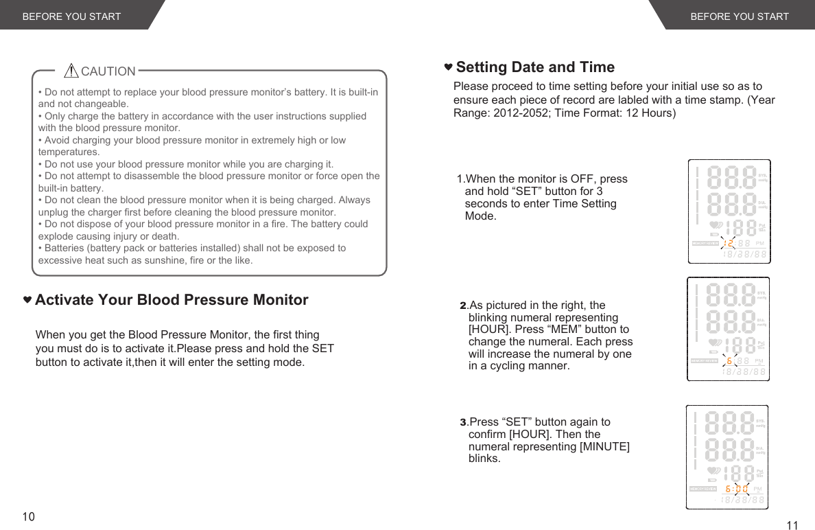 10 11Activate Your Blood Pressure MonitorWhen you get the Blood Pressure Monitor, the first thing you must do is to activate it.Please press and hold the SET button to activate it,then it will enter the setting mode.BEFORE YOU STARTCAUTIONBEFORE YOU START• Do not attempt to replace your blood pressure monitor’s battery. It is built-in and not changeable.• Only charge the battery in accordance with the user instructions supplied with the blood pressure monitor.• Avoid charging your blood pressure monitor in extremely high or low temperatures.• Do not use your blood pressure monitor while you are charging it.• Do not attempt to disassemble the blood pressure monitor or force open the built-in battery.• Do not clean the blood pressure monitor when it is being charged. Always unplug the charger first before cleaning the blood pressure monitor.• Do not dispose of your blood pressure monitor in a fire. The battery could explode causing injury or death.• Batteries (battery pack or batteries installed) shall not be exposed to excessive heat such as sunshine, fire or the like.Setting Date and Time2.As pictured in the right, the blinking numeral representing [HOUR]. Press “MEM” button to change the numeral. Each press will increase the numeral by one in a cycling manner. 1.When the monitor is OFF, press and hold “SET” button for 3 seconds to enter Time Setting Mode.3.Press “SET” button again to confirm [HOUR]. Then the numeral representing [MINUTE] blinks. Please proceed to time setting before your initial use so as to ensure each piece of record are labled with a time stamp. (Year Range: 2012-2052; Time Format: 12 Hours)