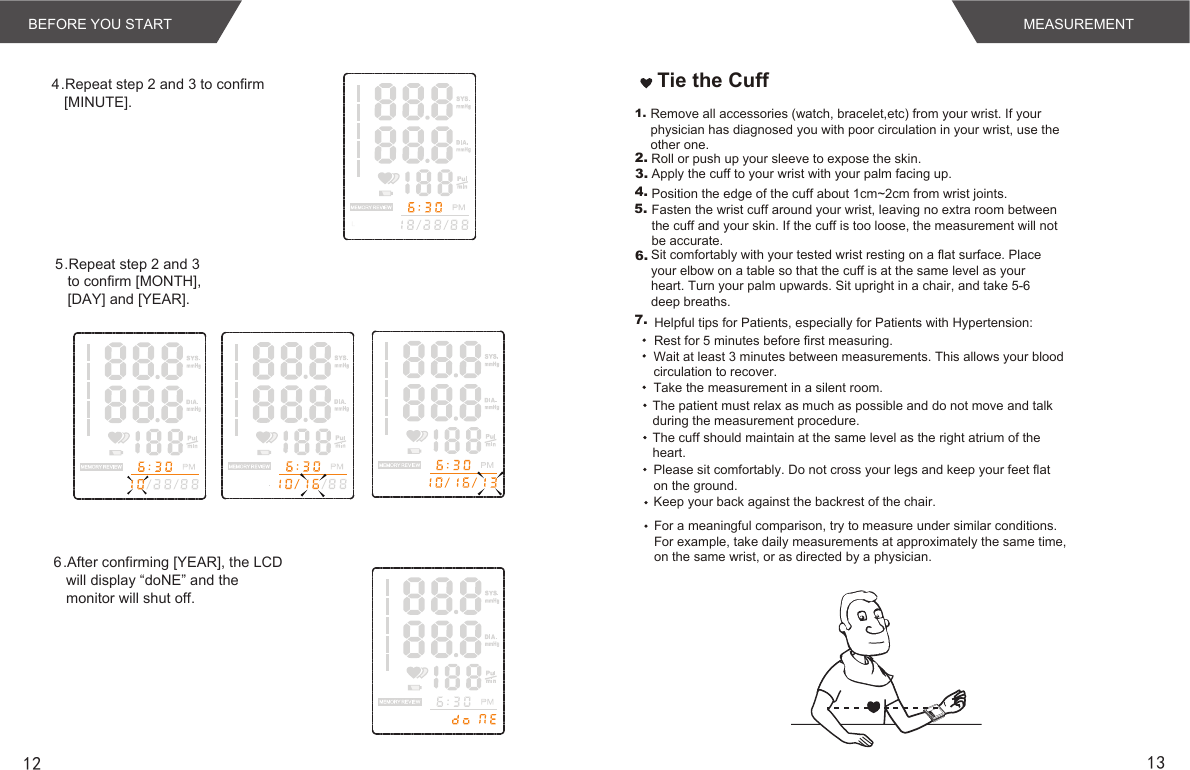 12 13MEMSETMEASUREMENTBEFORE YOU STARTTie the Cuff1.2.3.4.5.     Remove all accessories (watch, bracelet,etc) from your wrist. If your physician has diagnosed you with poor circulation in your wrist, use the other one.Roll or push up your sleeve to expose the skin.Apply the cuff to your wrist with your palm facing up.Position the edge of the cuff about 1cm~2cm from wrist joints.Fasten the wrist cuff around your wrist, leaving no extra room between the cuff and your skin. If the cuff is too loose, the measurement will not be accurate.Sit comfortably with your tested wrist resting on a flat surface. Place your elbow on a table so that the cuff is at the same level as your heart. Turn your palm upwards. Sit upright in a chair, and take 5-6 deep breaths.Rest for 5 minutes before first measuring.Wait at least 3 minutes between measurements. This allows your blood circulation to recover.The patient must relax as much as possible and do not move and talk during the measurement procedure.For a meaningful comparison, try to measure under similar conditions. For example, take daily measurements at approximately the same time, on the same wrist, or as directed by a physician.6.7.Take the measurement in a silent room.The cuff should maintain at the same level as the right atrium of the heart.Please sit comfortably. Do not cross your legs and keep your feet flat on the ground.Keep your back against the backrest of the chair.Helpful tips for Patients, especially for Patients with Hypertension:4.Repeat step 2 and 3 to confirm [MINUTE].5.Repeat step 2 and 3 to confirm [MONTH], [DAY] and [YEAR].6.After confirming [YEAR], the LCD will display “doNE” and the monitor will shut off. 