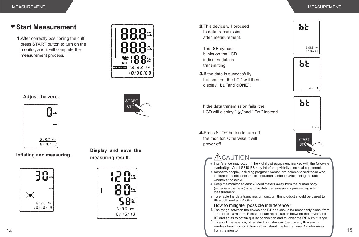 14 15MEASUREMENTMEASUREMENTAdjust the zero.Inflating and measuring. Display  and  save  the measuring result.STARTSTOP1.After correctly positioning the cuff, press START button to turn on the monitor, and it will complete the measurement process. Start Measurement4.Press STOP button to turn off the monitor. Otherwise it will power off.2.This device will proceed to data transmission after  measurement.   The        symbol blinks on the LCD indicates data is transmitting. 3.If the data is successfully transmitted, the LCD will then display “      ”and“dONE”.   If the data transmission fails, the LCD will display “     ”and “ Err ” instead. CAUTION 1. 2.  Interference may occur in the vicinity of equipment marked with the following symbol      . And LS810-BS may interfering vicinity electrical equipment.Sensitive people, including pregnant women pre-eclamptic and those who implanted medical electronic instruments, should avoid using the unit whenever possible.Keep the monitor at least 20 centimeters away from the human body (especially the head) when the data transmission is proceeding after measurement.To enable the data transmission function, this product should be paired to Bluetooth end at 2.4 GHz.How to mitigate  possible interference?The range between the device and BT end should be reasonably close, from 1 meter to 10 meters. Please ensure no obstacles between the device and BT end so as to obtain quality connection and to lower the RF output range.To avoid interference, other electronic devices (particularly those with wireless transmission / Transmitter) should be kept at least 1 meter away from the monitor. 