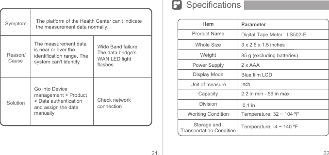 21 22SpecificationsThe platform of the Health Center can&apos;t indicate the measurement data normally.Check network connectionSymptomSolutionItemProduct NameWhole SizeWeightPower SupplyDisplay ModeUnit of measureCapacityDivisionWorking ConditionStorage and Transportation Condition85 g (excluding batteries)2 x AAABlue film LCDInch 2.2 in min - 59 in max 0.1 inTemperature: 32 ~ 104 ºFTemperature: -4 ~ 140 ºFDigital Tape Meter   LS502-E3 x 2.6 x 1.5 inchesParameterThe measurement data is near or over the identification range. The system can’t identifyGo into Device management &gt; Product &gt; Data authentication and assign the data manuallyWide Band failure. The data bridge’s WAN LED light flashesReason/ Cause