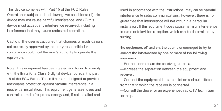 23 24This device complies with Part 15 of the FCC Rules. Operation is subject to the following two conditions: (1) this device may not cause harmful interference, and (2) this device must accept any interference received, including interference that may cause undesired operation.Caution: The user is cautioned that changes or modifications not expressly approved by the party responsible for compliance could void the user&apos;s authority to operate the equipment. Note: This equipment has been tested and found to comply with the limits for a Class B digital device, pursuant to part 15 of the FCC Rules. These limits are designed to provide reasonable protection against harmful interference in a residential installation. This equipment generates, uses and can radiate radio frequency energy and, if not installed and used in accordance with the instructions, may cause harmful interference to radio communications. However, there is no guarantee that interference will not occur in a particular installation. If this equipment does cause harmful interference to radio or television reception, which can be determined by turningthe equipment off and on, the user is encouraged to try to correct the interference by one or more of the following measures:—Reorient or relocate the receiving antenna.—Increase the separation between the equipment and receiver.—Connect the equipment into an outlet on a circuit different from that to which the receiver is connected.—Consult the dealer or an experienced radio/TV technician for help.