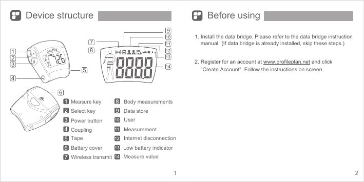 1 2Device structure Before usingMeasure key Body measurementsWireless transmitInternet disconnectionLow battery indicatorMeasure valueUserSelect keyPower buttonCouplingTapeBattery coverData storeMeasurement1. Install the data bridge. Please refer to the data bridge instruction            manual. (If data bridge is already installed, skip these steps.) 2. Register for an account at www.profileplan.net and click      &quot;Create Account&quot;. Follow the instructions on screen.