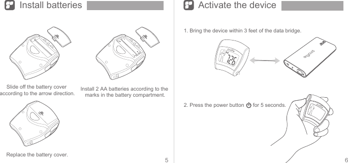 5 6Install batteries Activate the deviceSlide off the battery cover according to the arrow direction. Install 2 AA batteries according to the marks in the battery compartment.Replace the battery cover.1. Bring the device within 3 feet of the data bridge.2. Press the power button      for 5 seconds.