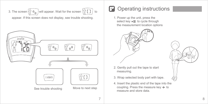 7 8Operating instructionsSee trouble shooting Move to next step1. Power up the unit, press the select key        to cycle through the measurement location options2. Gently pull out the tape to start measuring. 3. Wrap selected body part with tape.4. Insert the plastic end of the tape into the coupling. Press the measure key      to measure and store data.  3. The screen              will appear. Wait for the screen                to     appear. If this screen does not display, see trouble shooting.