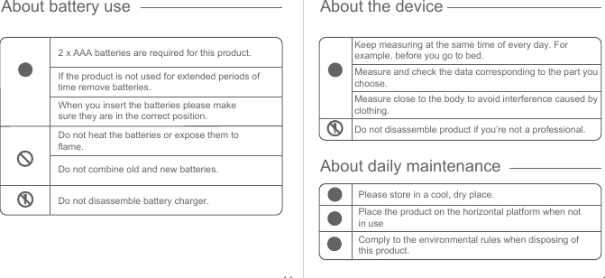 11 12About battery use About the deviceAbout daily maintenance2 x AAA batteries are required for this product. Keep measuring at the same time of every day. For example, before you go to bed.Measure and check the data corresponding to the part you choose.Measure close to the body to avoid interference caused by clothing.Do not disassemble product if you’re not a professional.Please store in a cool, dry place.Place the product on the horizontal platform when not in useComply to the environmental rules when disposing of this product.If the product is not used for extended periods of time remove batteries. When you insert the batteries please make sure they are in the correct position.Do not heat the batteries or expose them to flame.Do not combine old and new batteries.Do not disassemble battery charger.