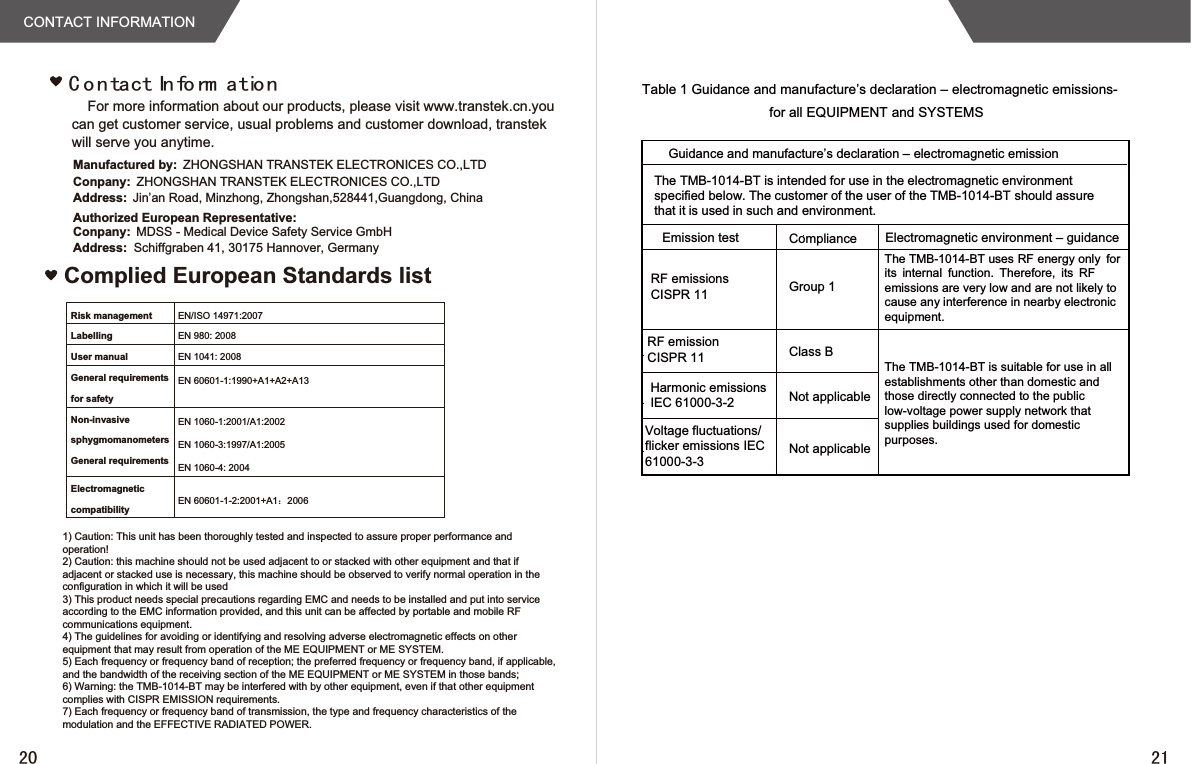 CONTACT INFORMATIONFor more information about our products, please visit www.transtek.cn.you can get customer service, usual problems and customer download, transtek will serve you anytime.&amp; R Q WDFW,Q IR UP DWLR QAuthorized European Representative:Manufactured by: ZHONGSHAN TRANSTEK ELECTRONICES CO.,LTDConpany: ZHONGSHAN TRANSTEK ELECTRONICES CO.,LTDAddress: Jin’an Road, Minzhong, Zhongshan,528441,Guangdong, ChinaConpany: MDSS - Medical Device Safety Service GmbHAddress: Schiffgraben 41, 30175 Hannover, GermanyComplied European Standards listRisk management EN/ISO 14971:2007Labelling EN 980: 2008User manual EN 1041: 2008General requirementsfor safetyEN 60601-1:1990+A1+A2+A13Non-invasivesphygmomanometersGeneral requirementsEN 1060-1:2001/A1:2002EN 1060-3:1997/A1:2005EN 1060-4: 2004ElectromagneticcompatibilityEN 60601-1-2:2001+A1˖2006Table 1 Guidance and manufacture’s declaration – electromagnetic emissions-for all EQUIPMENT and SYSTEMSGuidance and manufacture’s declaration – electromagnetic emissionEmission test Electromagnetic environment – guidanceRF emissionsCISPR 11 Group 1Class BNot applicableNot applicableComplianceThe TMB-1014-BT is intended for use in the electromagnetic environmentspecified below. The customer of the user of the TMB-1014-BT should assurethat it is used in such and environment.Harmonic emissionsIEC 61000-3-2Voltage fluctuations/flicker emissions IEC61000-3-3RF emissionCISPR 11TheTMB-1014-BTuses RF energy only forits internal function. Therefore, its RFemissions are very low and are not likely tocause any interference in nearby electronicequipment.The TMB-1014-BT is suitable for use in all establishments other than domestic and those directly connected to the public low-voltage power supply network that supplies buildings used for domestic purposes.1) Caution: This unit has been thoroughly tested and inspected to assure proper performance and operation!2) Caution: this machine should not be used adjacent to or stacked with other equipment and that if adjacent or stacked use is necessary, this machine should be observed to verify normal operation in the configuration in which it will be used3) This product needs special precautions regarding EMC and needs to be installed and put into service according to the EMC information provided, and this unit can be affected by portable and mobile RF communications equipment.4) The guidelines for avoiding or identifying and resolving adverse electromagnetic effects on other equipment that may result from operation of the ME EQUIPMENT or ME SYSTEM.5) Each frequency or frequency band of reception; the preferred frequency or frequency band, if applicable, and the bandwidth of the receiving section of the ME EQUIPMENT or ME SYSTEM in those bands;6) Warning: the TMB-1014-BT may be interfered with by other equipment, even if that other equipment complies with CISPR EMISSION requirements.7) Each frequency or frequency band of transmission, the type and frequency characteristics of the modulation and the EFFECTIVE RADIATED POWER.