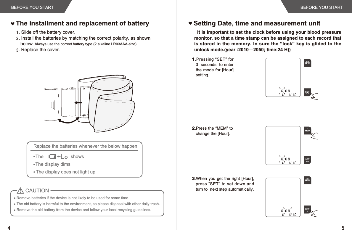 BEFORE YOU STARTBEFORE YOU STARTSlide off the battery cover.Install the batteries by matching the correct polarity, as shownbelow. Always use the correct battery type (2 alkaline LR03AAA-size). Replace the cover.The installment and replacement of battery Setting Date, time and measurement unit  It is important to set the clock before using your blood pressure monitor, so that a time stamp can be assigned to each record that is stored in the memory. In sure the “lock” key  is glided  to  the unlock mode.(year :2010—2050; time:24 H))Remove batteries if the device is not likely to be used for some time.The old battery is harmful to the environment, so please disposal with other daily trash.Remove the old battery from the device and follow your local recycling guidelines.CAUTIONReplace the batteries whenever the below happenThe                     showsThe display dimsThe display does not light up2.Press the “MEM” to change the [Hour].1.Pressing “SET” for  3  seconds  to enter the mode for [Hour]  setting.3.When you get the right [Hour], press “SET” to set down and  turn to  next step automatically.MEMSETMEMSETMEMSET