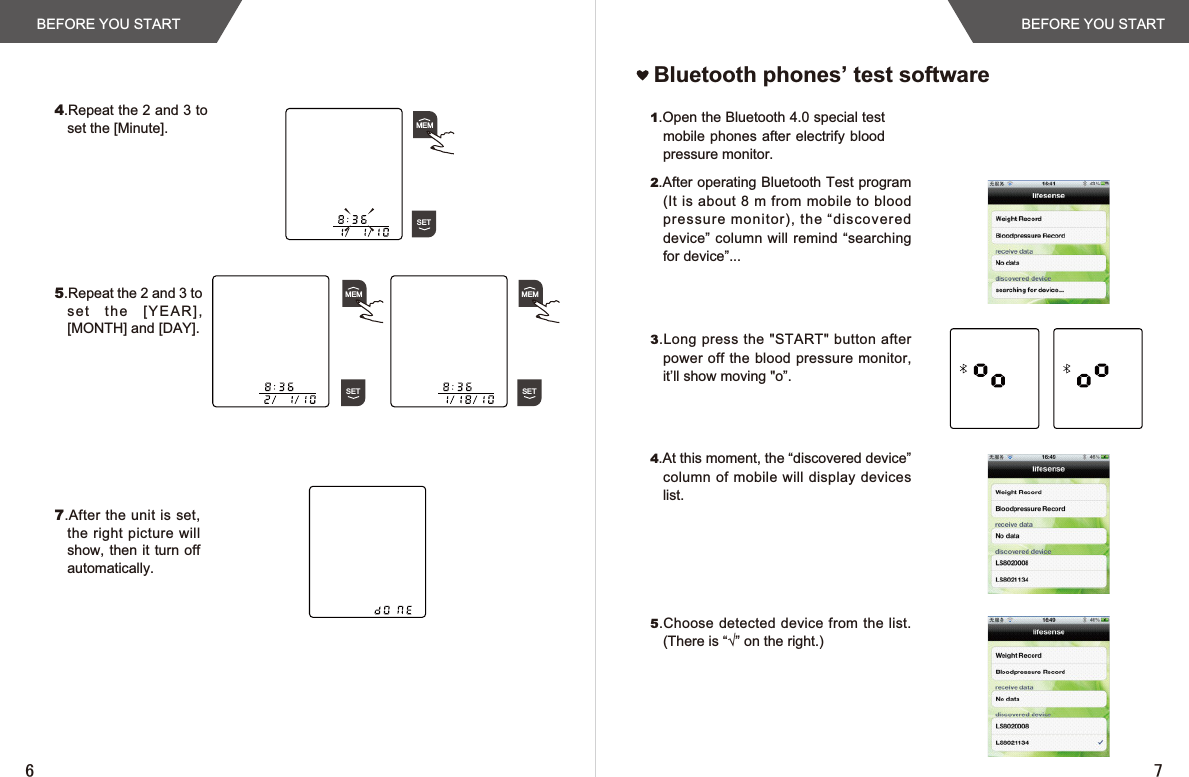 BEFORE YOU START BEFORE YOU STARTBluetooth phones’ test software1.Open the Bluetooth 4.0 special test mobile phones after electrify blood pressure monitor.2.After operating Bluetooth Test program (It is  about 8 m from mobile to blood pressure monitor), the “discovered device” column will remind “searching for device”...3.Long press the  &quot;START&quot; button after power off the blood pressure monitor, it’ll show moving &quot;o”.4.At this moment, the “discovered device” column  of mobile will display  devices list.5.Choose detected device from the list. 7KHUHLV³¥´RQWKHULJKW4.Repeat the 2 and 3 to set the [Minute].5.Repeat the 2 and 3 to set   th e    [ YEA R], [MONTH] and [DAY].7.After the unit is set, the right picture will show, then  it turn  off automatically.MEMSETMEMSETMEMSET